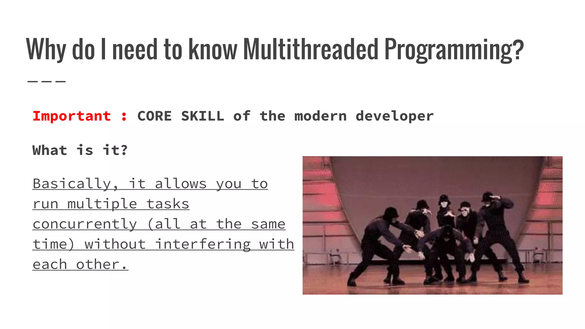 Why do I need to know Multithreaded Programming?
What is it?
Basically, it allows you to
run multiple tasks
concurrently (all at the same
time) without interfering with
each other.
Important : CORE SKILL of the modern developer
 