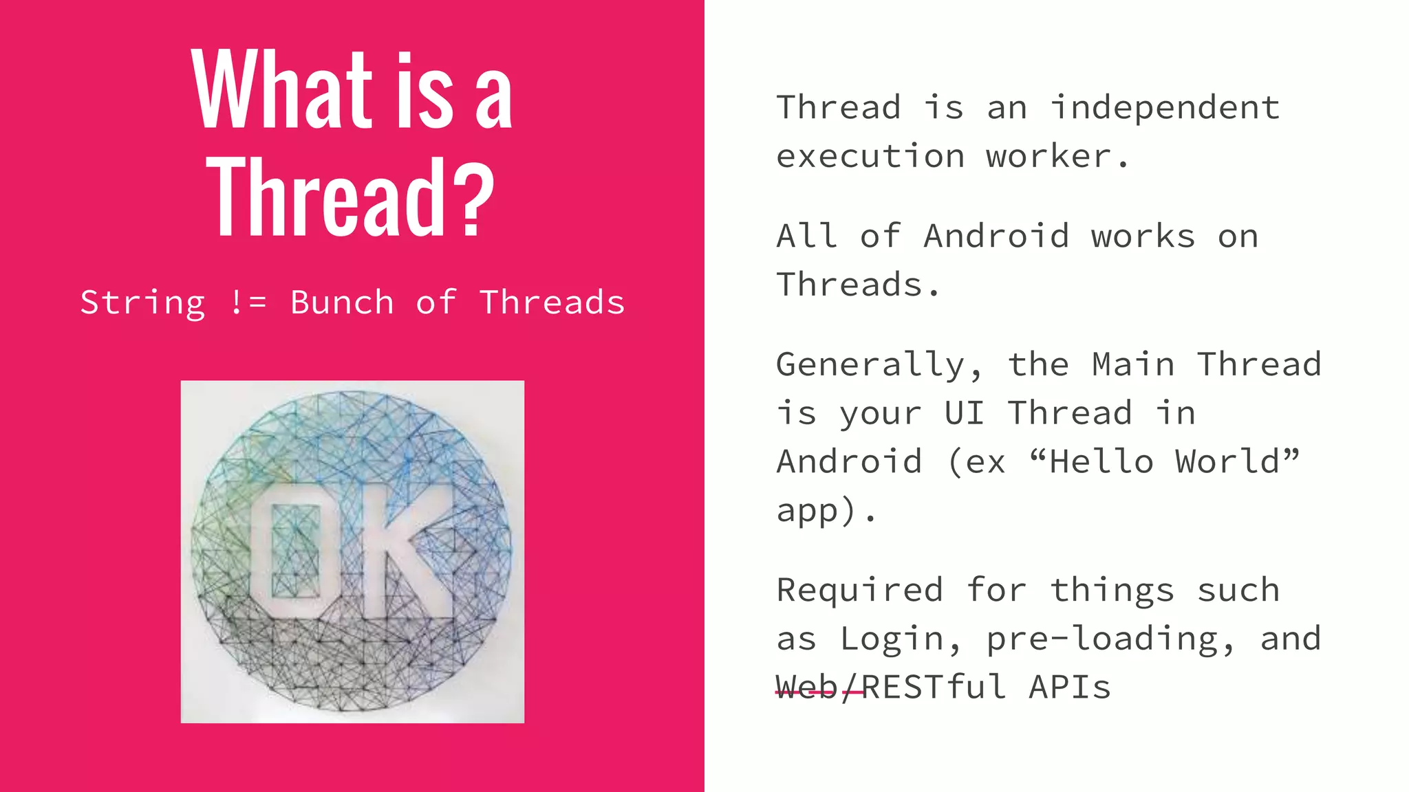 What is a
Thread?
Thread is an independent
execution worker.
All of Android works on
Threads.
Generally, the Main Thread
is your UI Thread in
Android (ex “Hello World”
app).
Required for things such
as Login, pre-loading, and
Web/RESTful APIs
String != Bunch of Threads
 