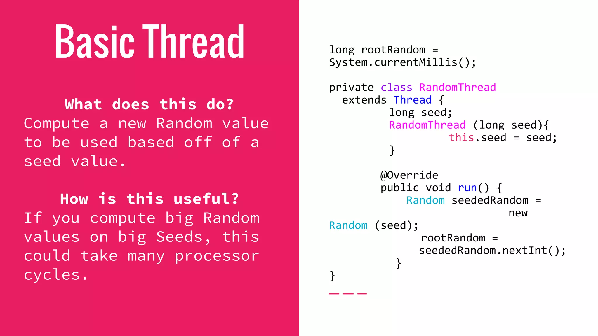 Basic Thread
What does this do?
Compute a new Random value
to be used based off of a
seed value.
How is this useful?
If you compute big Random
values on big Seeds, this
could take many processor
cycles.
long rootRandom =
System.currentMillis();
private class RandomThread
extends Thread {
long seed;
RandomThread (long seed){
this.seed = seed;
}
@Override
public void run() {
Random seededRandom =
new
Random (seed);
rootRandom =
seededRandom.nextInt();
}
}
 