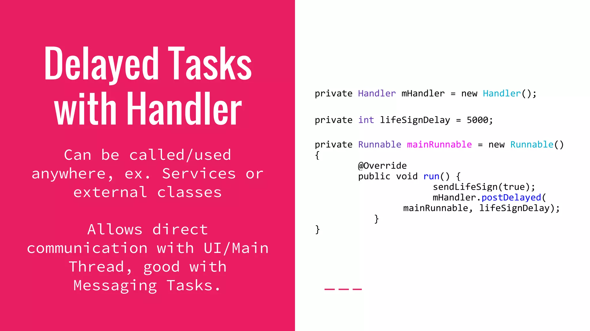 Delayed Tasks
with Handler
Can be called/used
anywhere, ex. Services or
external classes
Allows direct
communication with UI/Main
Thread, good with
Messaging Tasks.
private Handler mHandler = new Handler();
private int lifeSignDelay = 5000;
private Runnable mainRunnable = new Runnable()
{
@Override
public void run() {
sendLifeSign(true);
mHandler.postDelayed(
mainRunnable, lifeSignDelay);
}
}
 