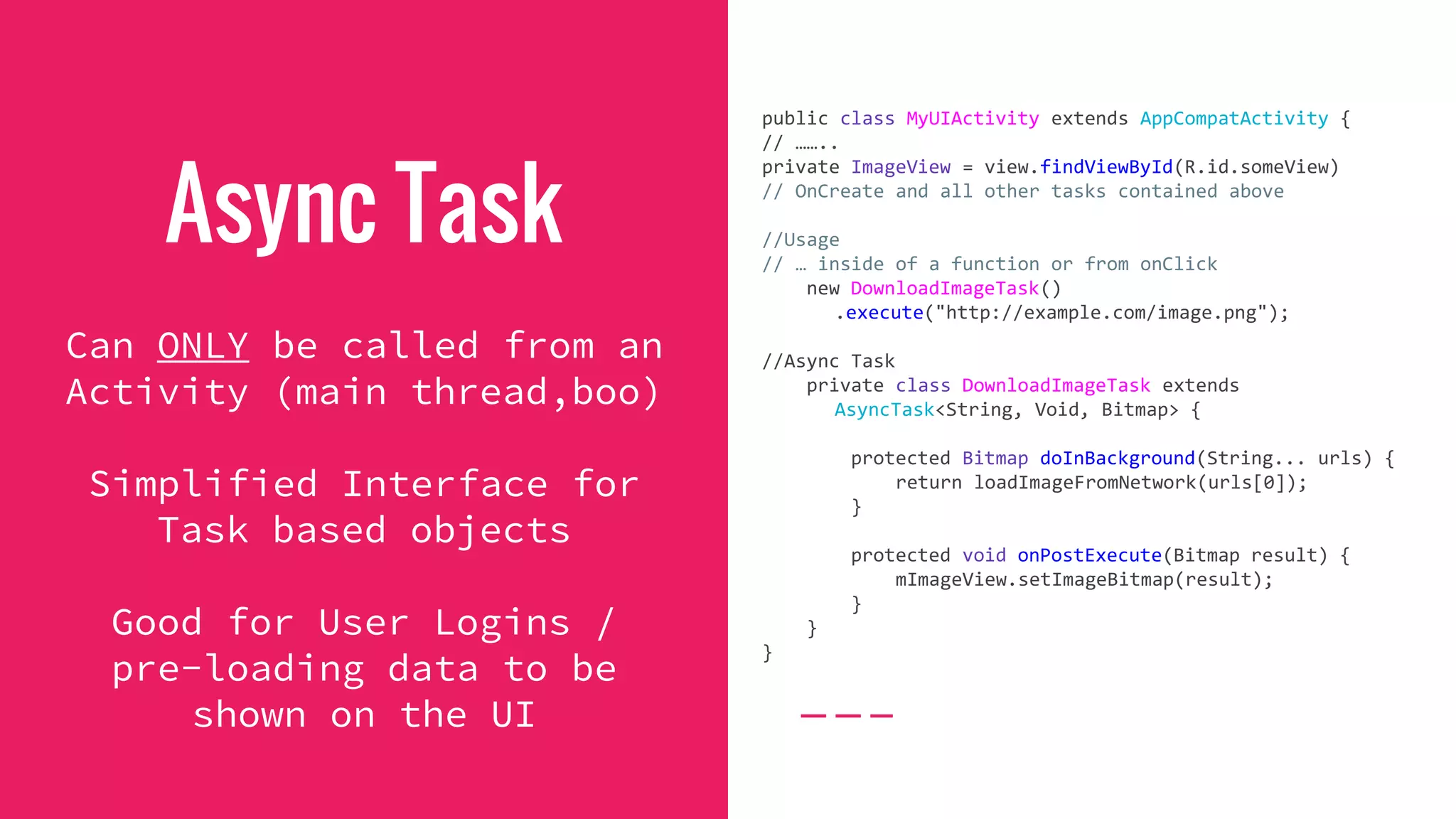 Async Task
Can ONLY be called from an
Activity (main thread,boo)
Simplified Interface for
Task based objects
Good for User Logins /
pre-loading data to be
shown on the UI
public class MyUIActivity extends AppCompatActivity {
// ……..
private ImageView = view.findViewById(R.id.someView)
// OnCreate and all other tasks contained above
//Usage
// … inside of a function or from onClick
new DownloadImageTask()
.execute("http://example.com/image.png");
//Async Task
private class DownloadImageTask extends
AsyncTask<String, Void, Bitmap> {
protected Bitmap doInBackground(String... urls) {
return loadImageFromNetwork(urls[0]);
}
protected void onPostExecute(Bitmap result) {
mImageView.setImageBitmap(result);
}
}
}
 