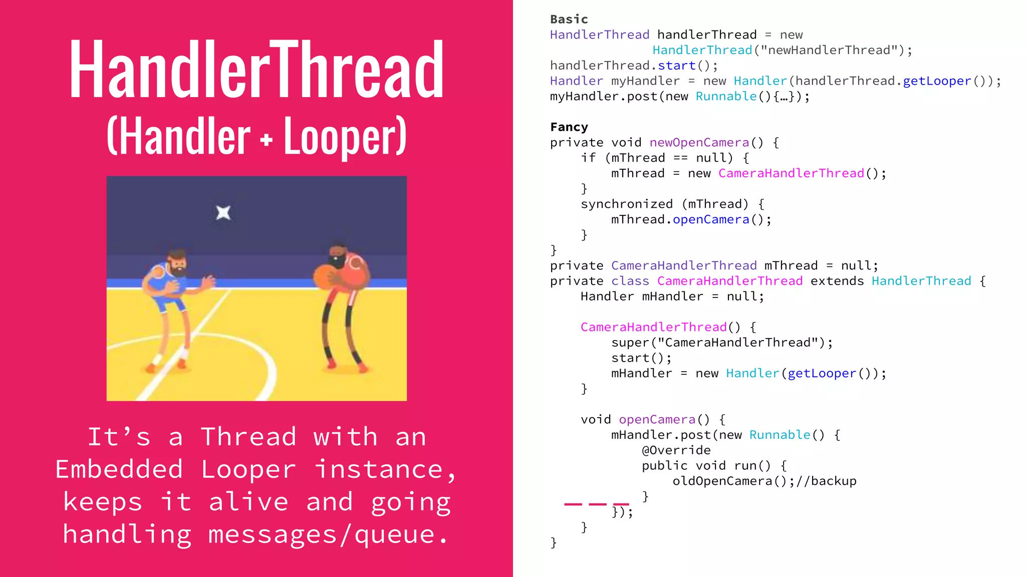 HandlerThread
(Handler + Looper)
It’s a Thread with an
Embedded Looper instance,
keeps it alive and going
handling messages/queue.
Basic
HandlerThread handlerThread = new
HandlerThread("newHandlerThread");
handlerThread.start();
Handler myHandler = new Handler(handlerThread.getLooper());
myHandler.post(new Runnable(){…});
Fancy
private void newOpenCamera() {
if (mThread == null) {
mThread = new CameraHandlerThread();
}
synchronized (mThread) {
mThread.openCamera();
}
}
private CameraHandlerThread mThread = null;
private class CameraHandlerThread extends HandlerThread {
Handler mHandler = null;
CameraHandlerThread() {
super("CameraHandlerThread");
start();
mHandler = new Handler(getLooper());
}
void openCamera() {
mHandler.post(new Runnable() {
@Override
public void run() {
oldOpenCamera();//backup
}
});
}
}
 