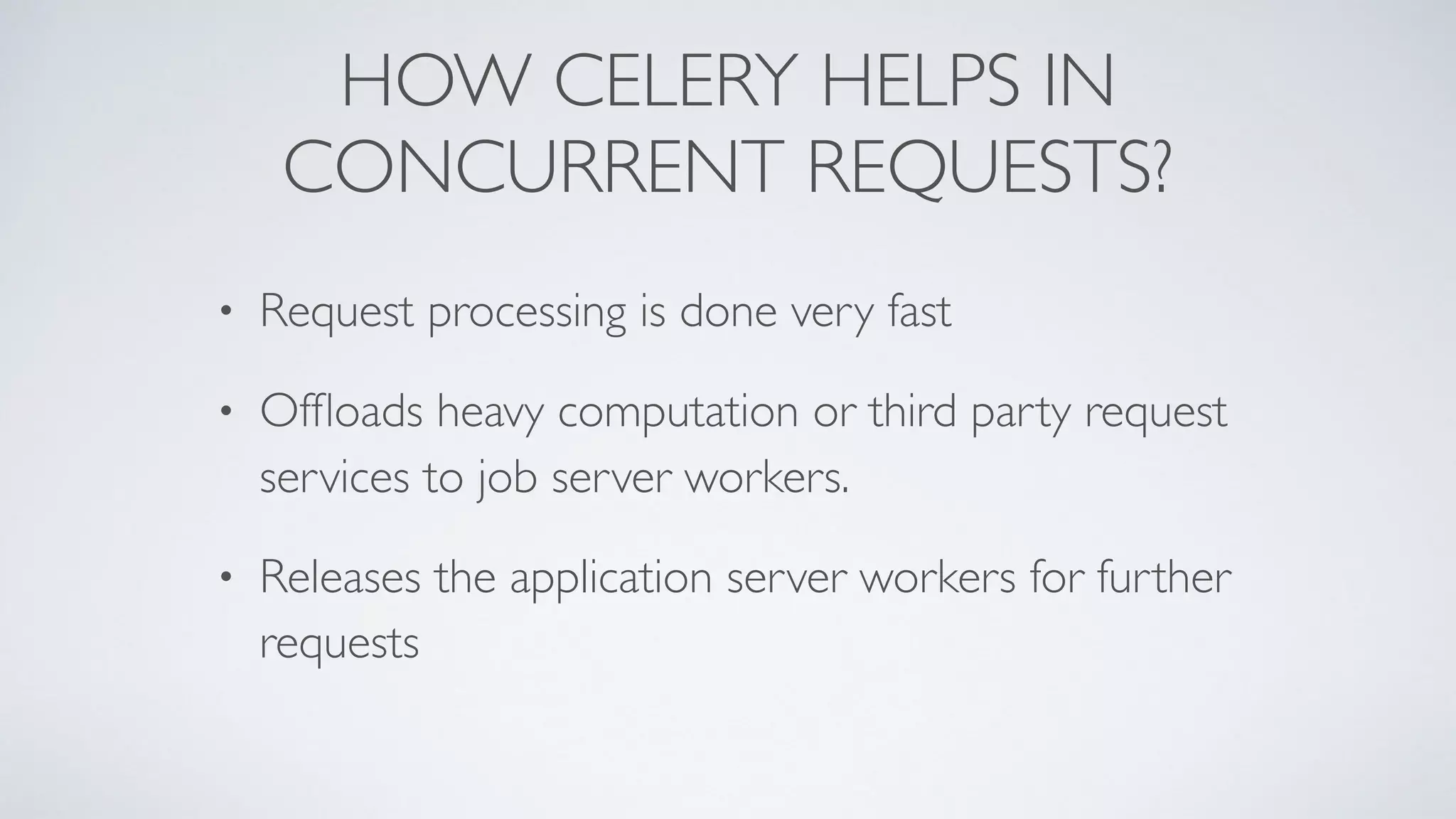 HOW CELERY HELPS IN
CONCURRENT REQUESTS?
• Request processing is done very fast
• Ofﬂoads heavy computation or third party request
services to job server workers.
• Releases the application server workers for further
requests
 