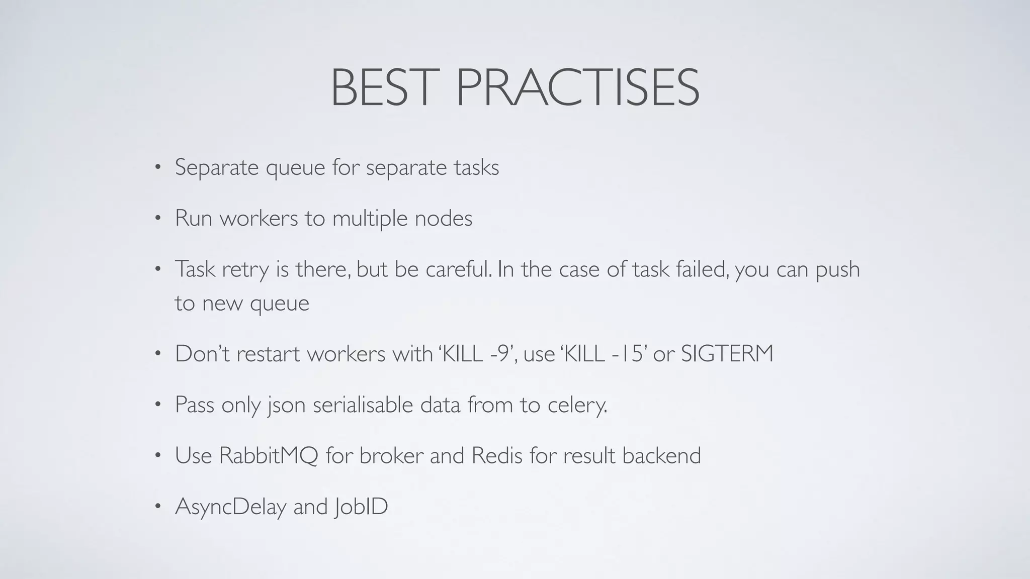 BEST PRACTISES
• Separate queue for separate tasks
• Run workers to multiple nodes
• Task retry is there, but be careful. In the case of task failed, you can push
to new queue
• Don’t restart workers with ‘KILL -9’, use ‘KILL -15’ or SIGTERM
• Pass only json serialisable data from to celery.
• Use RabbitMQ for broker and Redis for result backend
• AsyncDelay and JobID
 