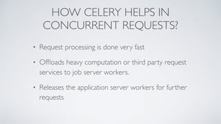 HOW CELERY HELPS IN
CONCURRENT REQUESTS?
• Request processing is done very fast
• Ofﬂoads heavy computation or third party request
services to job server workers.
• Releases the application server workers for further
requests
 