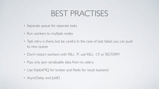 BEST PRACTISES
• Separate queue for separate tasks
• Run workers to multiple nodes
• Task retry is there, but be careful. In the case of task failed, you can push
to new queue
• Don’t restart workers with ‘KILL -9’, use ‘KILL -15’ or SIGTERM
• Pass only json serialisable data from to celery.
• Use RabbitMQ for broker and Redis for result backend
• AsyncDelay and JobID
 