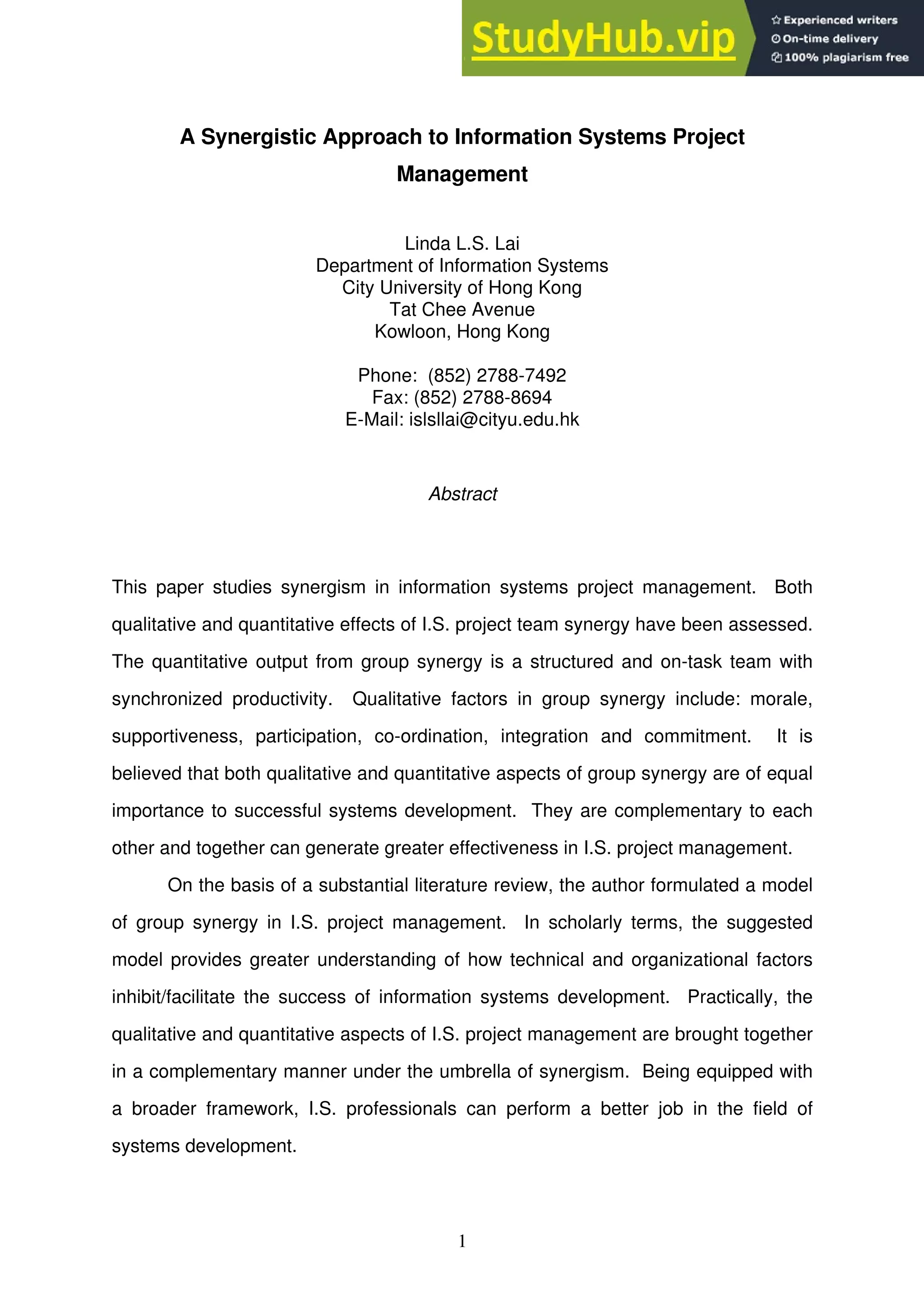 1
A Synergistic Approach to Information Systems Project
Management
Linda L.S. Lai
Department of Information Systems
City University of Hong Kong
Tat Chee Avenue
Kowloon, Hong Kong
Phone: (852) 2788-7492
Fax: (852) 2788-8694
E-Mail: islsllai@cityu.edu.hk
Abstract
This paper studies synergism in information systems project management. Both
qualitative and quantitative effects of I.S. project team synergy have been assessed.
The quantitative output from group synergy is a structured and on-task team with
synchronized productivity. Qualitative factors in group synergy include: morale,
supportiveness, participation, co-ordination, integration and commitment. It is
believed that both qualitative and quantitative aspects of group synergy are of equal
importance to successful systems development. They are complementary to each
other and together can generate greater effectiveness in I.S. project management.
On the basis of a substantial literature review, the author formulated a model
of group synergy in I.S. project management. In scholarly terms, the suggested
model provides greater understanding of how technical and organizational factors
inhibit/facilitate the success of information systems development. Practically, the
qualitative and quantitative aspects of I.S. project management are brought together
in a complementary manner under the umbrella of synergism. Being equipped with
a broader framework, I.S. professionals can perform a better job in the field of
systems development.
 