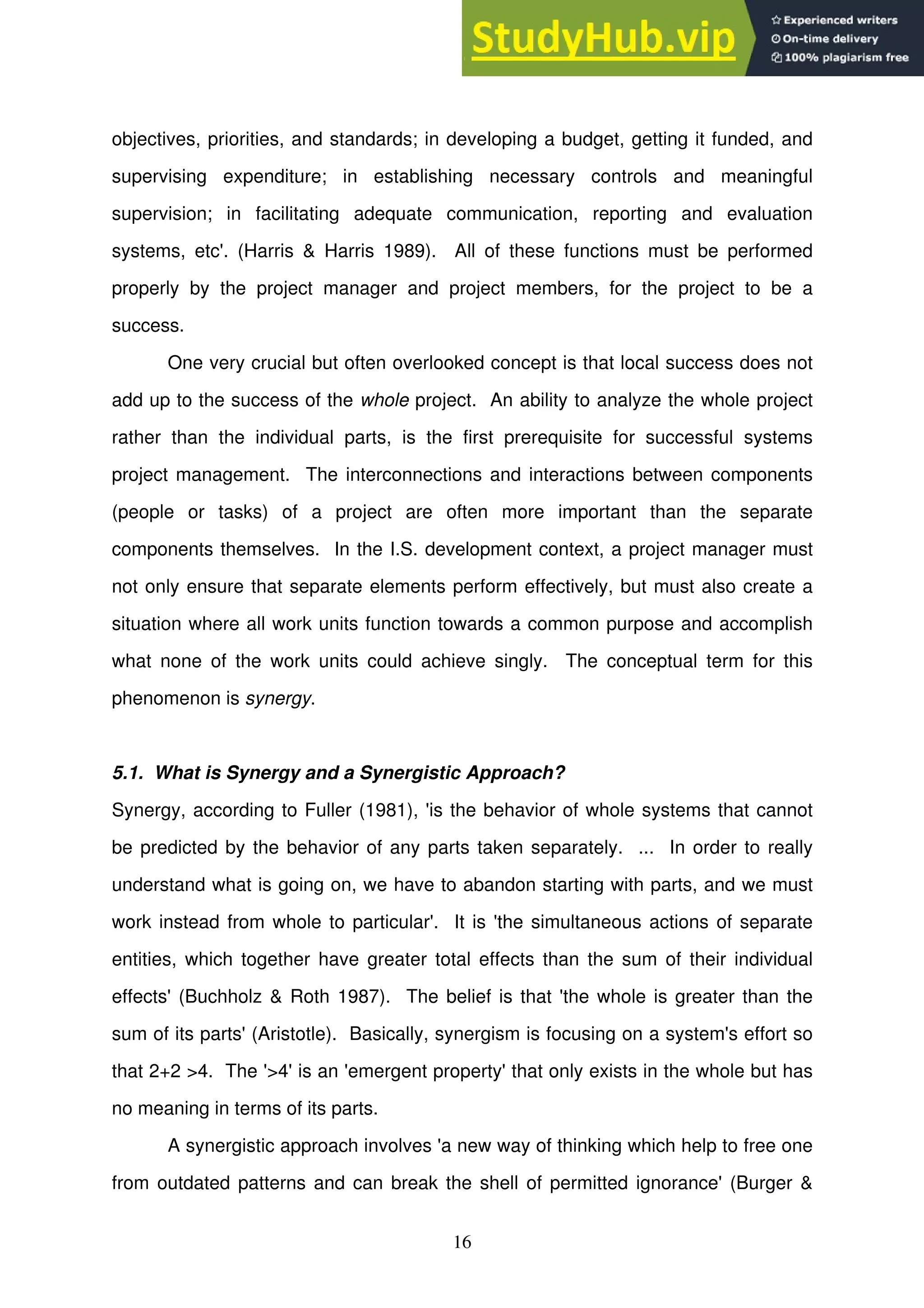 16
objectives, priorities, and standards; in developing a budget, getting it funded, and
supervising expenditure; in establishing necessary controls and meaningful
supervision; in facilitating adequate communication, reporting and evaluation
systems, etc'. (Harris & Harris 1989). All of these functions must be performed
properly by the project manager and project members, for the project to be a
success.
One very crucial but often overlooked concept is that local success does not
add up to the success of the whole project. An ability to analyze the whole project
rather than the individual parts, is the first prerequisite for successful systems
project management. The interconnections and interactions between components
(people or tasks) of a project are often more important than the separate
components themselves. In the I.S. development context, a project manager must
not only ensure that separate elements perform effectively, but must also create a
situation where all work units function towards a common purpose and accomplish
what none of the work units could achieve singly. The conceptual term for this
phenomenon is synergy.
5.1. What is Synergy and a Synergistic Approach?
Synergy, according to Fuller (1981), 'is the behavior of whole systems that cannot
be predicted by the behavior of any parts taken separately. ... In order to really
understand what is going on, we have to abandon starting with parts, and we must
work instead from whole to particular'. It is 'the simultaneous actions of separate
entities, which together have greater total effects than the sum of their individual
effects' (Buchholz & Roth 1987). The belief is that 'the whole is greater than the
sum of its parts' (Aristotle). Basically, synergism is focusing on a system's effort so
that 2+2 >4. The '>4' is an 'emergent property' that only exists in the whole but has
no meaning in terms of its parts.
A synergistic approach involves 'a new way of thinking which help to free one
from outdated patterns and can break the shell of permitted ignorance' (Burger &
 