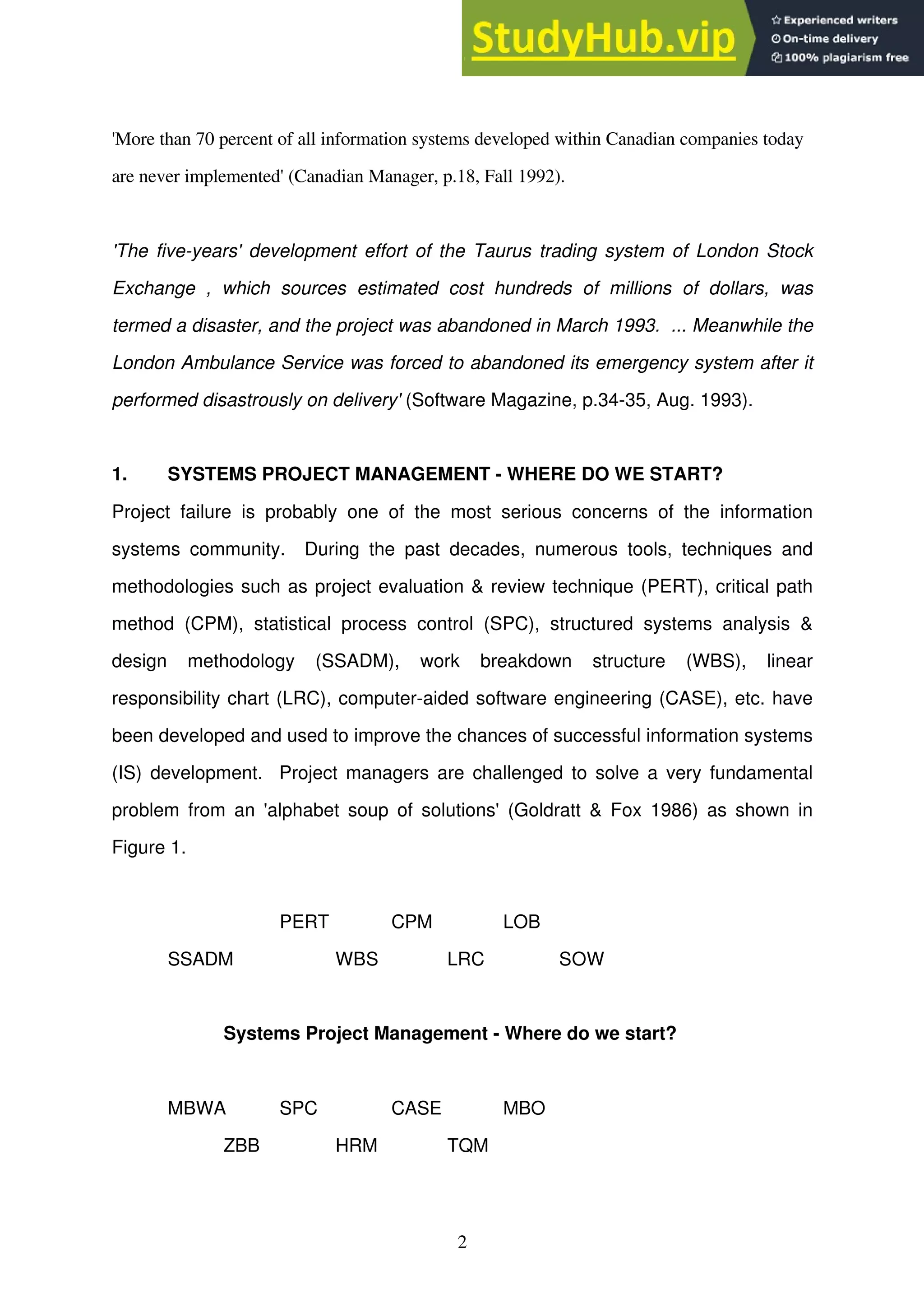2
'More than 70 percent of all information systems developed within Canadian companies today
are never implemented' (Canadian Manager, p.18, Fall 1992).
'The five-years' development effort of the Taurus trading system of London Stock
Exchange , which sources estimated cost hundreds of millions of dollars, was
termed a disaster, and the project was abandoned in March 1993. ... Meanwhile the
London Ambulance Service was forced to abandoned its emergency system after it
performed disastrously on delivery' (Software Magazine, p.34-35, Aug. 1993).
1. SYSTEMS PROJECT MANAGEMENT - WHERE DO WE START?
Project failure is probably one of the most serious concerns of the information
systems community. During the past decades, numerous tools, techniques and
methodologies such as project evaluation & review technique (PERT), critical path
method (CPM), statistical process control (SPC), structured systems analysis &
design methodology (SSADM), work breakdown structure (WBS), linear
responsibility chart (LRC), computer-aided software engineering (CASE), etc. have
been developed and used to improve the chances of successful information systems
(IS) development. Project managers are challenged to solve a very fundamental
problem from an 'alphabet soup of solutions' (Goldratt & Fox 1986) as shown in
Figure 1.
PERT CPM LOB
SSADM WBS LRC SOW
Systems Project Management - Where do we start?
MBWA SPC CASE MBO
ZBB HRM TQM
 