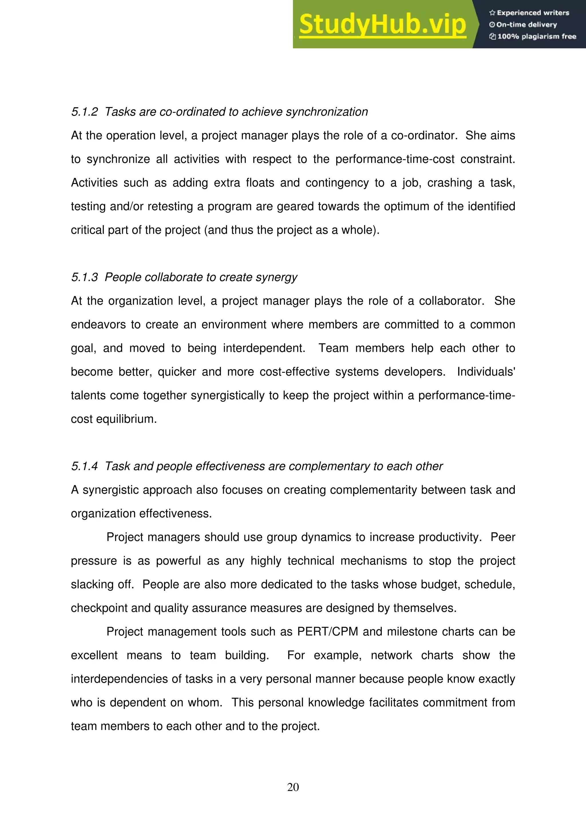 20
5.1.2 Tasks are co-ordinated to achieve synchronization
At the operation level, a project manager plays the role of a co-ordinator. She aims
to synchronize all activities with respect to the performance-time-cost constraint.
Activities such as adding extra floats and contingency to a job, crashing a task,
testing and/or retesting a program are geared towards the optimum of the identified
critical part of the project (and thus the project as a whole).
5.1.3 People collaborate to create synergy
At the organization level, a project manager plays the role of a collaborator. She
endeavors to create an environment where members are committed to a common
goal, and moved to being interdependent. Team members help each other to
become better, quicker and more cost-effective systems developers. Individuals'
talents come together synergistically to keep the project within a performance-time-
cost equilibrium.
5.1.4 Task and people effectiveness are complementary to each other
A synergistic approach also focuses on creating complementarity between task and
organization effectiveness.
Project managers should use group dynamics to increase productivity. Peer
pressure is as powerful as any highly technical mechanisms to stop the project
slacking off. People are also more dedicated to the tasks whose budget, schedule,
checkpoint and quality assurance measures are designed by themselves.
Project management tools such as PERT/CPM and milestone charts can be
excellent means to team building. For example, network charts show the
interdependencies of tasks in a very personal manner because people know exactly
who is dependent on whom. This personal knowledge facilitates commitment from
team members to each other and to the project.
 
