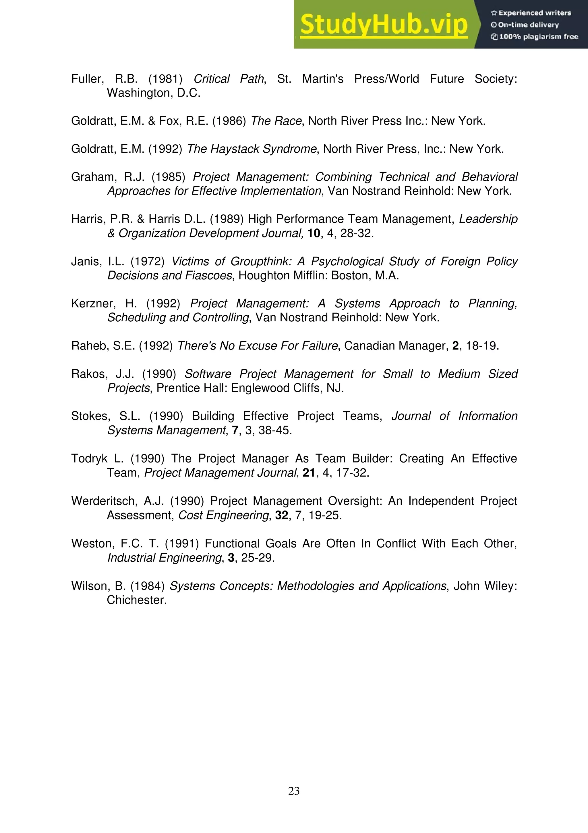 23
Fuller, R.B. (1981) Critical Path, St. Martin's Press/World Future Society:
Washington, D.C.
Goldratt, E.M. & Fox, R.E. (1986) The Race, North River Press Inc.: New York.
Goldratt, E.M. (1992) The Haystack Syndrome, North River Press, Inc.: New York.
Graham, R.J. (1985) Project Management: Combining Technical and Behavioral
Approaches for Effective Implementation, Van Nostrand Reinhold: New York.
Harris, P.R. & Harris D.L. (1989) High Performance Team Management, Leadership
& Organization Development Journal, 10, 4, 28-32.
Janis, I.L. (1972) Victims of Groupthink: A Psychological Study of Foreign Policy
Decisions and Fiascoes, Houghton Mifflin: Boston, M.A.
Kerzner, H. (1992) Project Management: A Systems Approach to Planning,
Scheduling and Controlling, Van Nostrand Reinhold: New York.
Raheb, S.E. (1992) There's No Excuse For Failure, Canadian Manager, 2, 18-19.
Rakos, J.J. (1990) Software Project Management for Small to Medium Sized
Projects, Prentice Hall: Englewood Cliffs, NJ.
Stokes, S.L. (1990) Building Effective Project Teams, Journal of Information
Systems Management, 7, 3, 38-45.
Todryk L. (1990) The Project Manager As Team Builder: Creating An Effective
Team, Project Management Journal, 21, 4, 17-32.
Werderitsch, A.J. (1990) Project Management Oversight: An Independent Project
Assessment, Cost Engineering, 32, 7, 19-25.
Weston, F.C. T. (1991) Functional Goals Are Often In Conflict With Each Other,
Industrial Engineering, 3, 25-29.
Wilson, B. (1984) Systems Concepts: Methodologies and Applications, John Wiley:
Chichester.
 