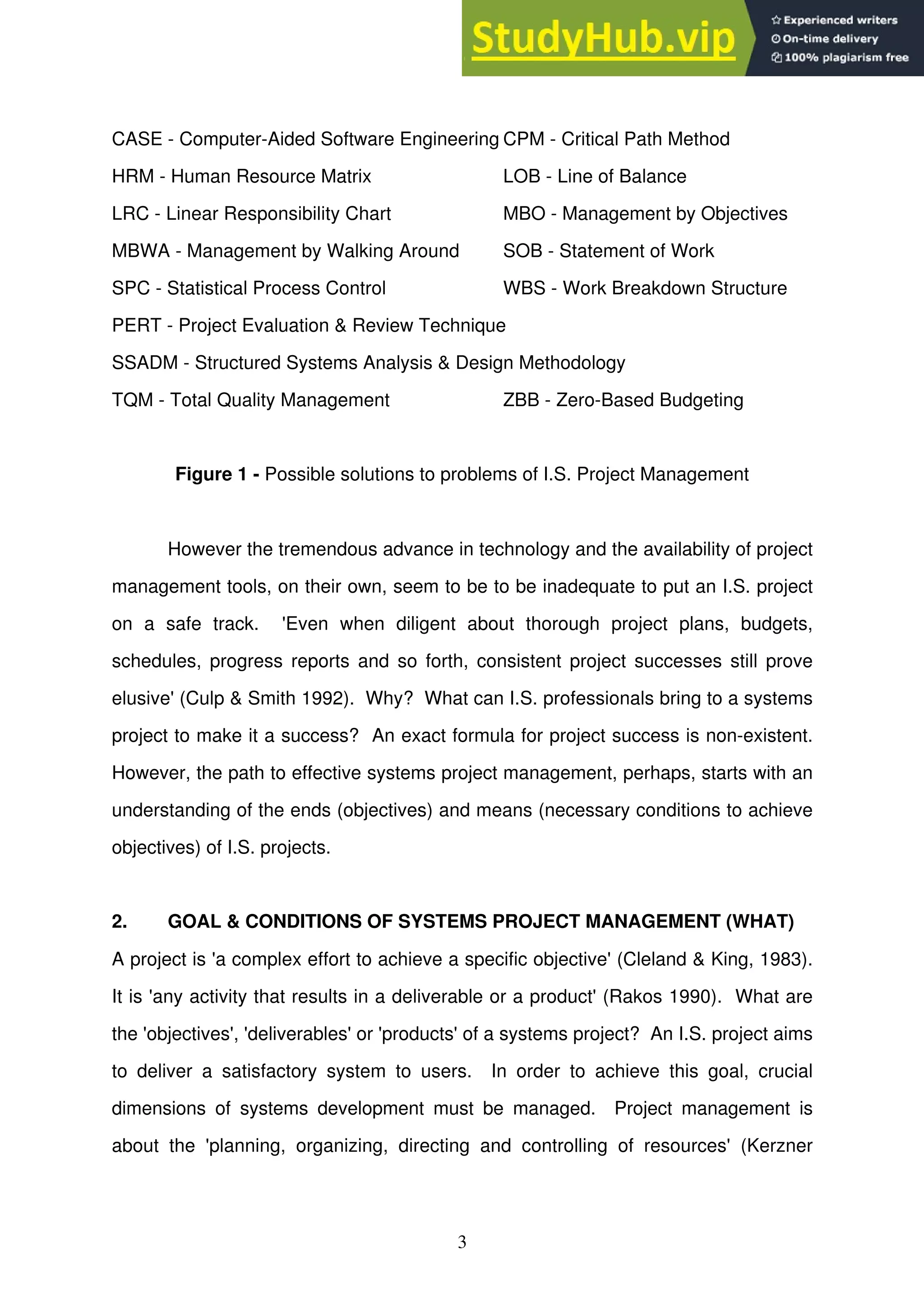 3
CASE - Computer-Aided Software Engineering CPM - Critical Path Method
HRM - Human Resource Matrix LOB - Line of Balance
LRC - Linear Responsibility Chart MBO - Management by Objectives
MBWA - Management by Walking Around SOB - Statement of Work
SPC - Statistical Process Control WBS - Work Breakdown Structure
PERT - Project Evaluation & Review Technique
SSADM - Structured Systems Analysis & Design Methodology
TQM - Total Quality Management ZBB - Zero-Based Budgeting
Figure 1 - Possible solutions to problems of I.S. Project Management
However the tremendous advance in technology and the availability of project
management tools, on their own, seem to be to be inadequate to put an I.S. project
on a safe track. 'Even when diligent about thorough project plans, budgets,
schedules, progress reports and so forth, consistent project successes still prove
elusive' (Culp & Smith 1992). Why? What can I.S. professionals bring to a systems
project to make it a success? An exact formula for project success is non-existent.
However, the path to effective systems project management, perhaps, starts with an
understanding of the ends (objectives) and means (necessary conditions to achieve
objectives) of I.S. projects.
2. GOAL & CONDITIONS OF SYSTEMS PROJECT MANAGEMENT (WHAT)
A project is 'a complex effort to achieve a specific objective' (Cleland & King, 1983).
It is 'any activity that results in a deliverable or a product' (Rakos 1990). What are
the 'objectives', 'deliverables' or 'products' of a systems project? An I.S. project aims
to deliver a satisfactory system to users. In order to achieve this goal, crucial
dimensions of systems development must be managed. Project management is
about the 'planning, organizing, directing and controlling of resources' (Kerzner
 