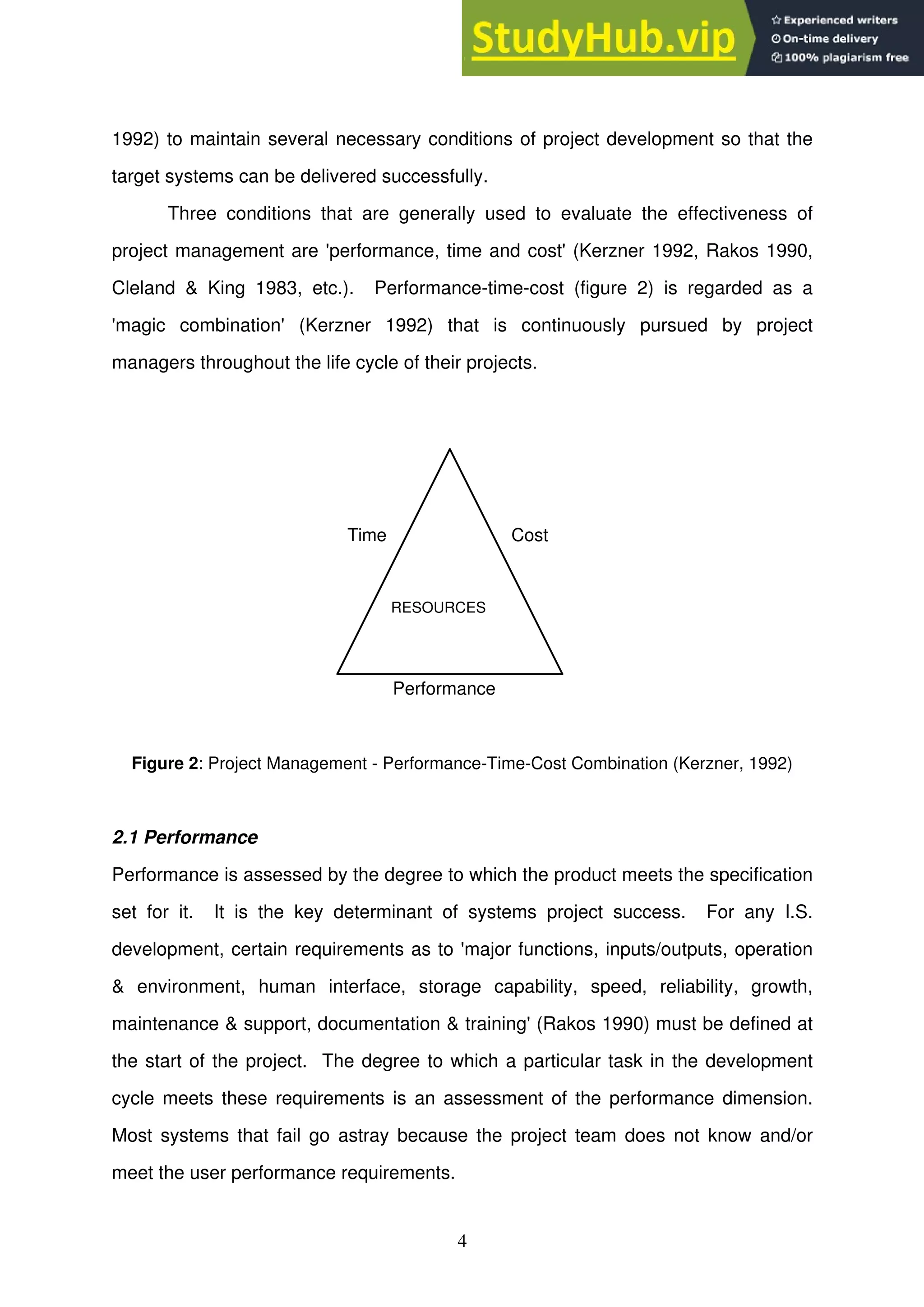 4
1992) to maintain several necessary conditions of project development so that the
target systems can be delivered successfully.
Three conditions that are generally used to evaluate the effectiveness of
project management are 'performance, time and cost' (Kerzner 1992, Rakos 1990,
Cleland & King 1983, etc.). Performance-time-cost (figure 2) is regarded as a
'magic combination' (Kerzner 1992) that is continuously pursued by project
managers throughout the life cycle of their projects.
Time Cost
Performance
RESOURCES
Figure 2: Project Management - Performance-Time-Cost Combination (Kerzner, 1992)
2.1 Performance
Performance is assessed by the degree to which the product meets the specification
set for it. It is the key determinant of systems project success. For any I.S.
development, certain requirements as to 'major functions, inputs/outputs, operation
& environment, human interface, storage capability, speed, reliability, growth,
maintenance & support, documentation & training' (Rakos 1990) must be defined at
the start of the project. The degree to which a particular task in the development
cycle meets these requirements is an assessment of the performance dimension.
Most systems that fail go astray because the project team does not know and/or
meet the user performance requirements.
 