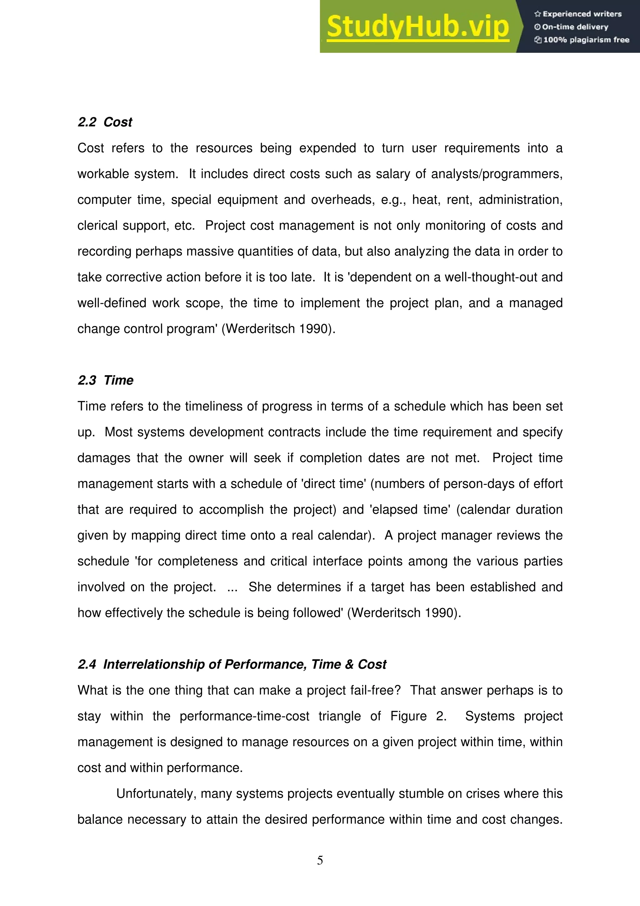 5
2.2 Cost
Cost refers to the resources being expended to turn user requirements into a
workable system. It includes direct costs such as salary of analysts/programmers,
computer time, special equipment and overheads, e.g., heat, rent, administration,
clerical support, etc. Project cost management is not only monitoring of costs and
recording perhaps massive quantities of data, but also analyzing the data in order to
take corrective action before it is too late. It is 'dependent on a well-thought-out and
well-defined work scope, the time to implement the project plan, and a managed
change control program' (Werderitsch 1990).
2.3 Time
Time refers to the timeliness of progress in terms of a schedule which has been set
up. Most systems development contracts include the time requirement and specify
damages that the owner will seek if completion dates are not met. Project time
management starts with a schedule of 'direct time' (numbers of person-days of effort
that are required to accomplish the project) and 'elapsed time' (calendar duration
given by mapping direct time onto a real calendar). A project manager reviews the
schedule 'for completeness and critical interface points among the various parties
involved on the project. ... She determines if a target has been established and
how effectively the schedule is being followed' (Werderitsch 1990).
2.4 Interrelationship of Performance, Time & Cost
What is the one thing that can make a project fail-free? That answer perhaps is to
stay within the performance-time-cost triangle of Figure 2. Systems project
management is designed to manage resources on a given project within time, within
cost and within performance.
Unfortunately, many systems projects eventually stumble on crises where this
balance necessary to attain the desired performance within time and cost changes.
 