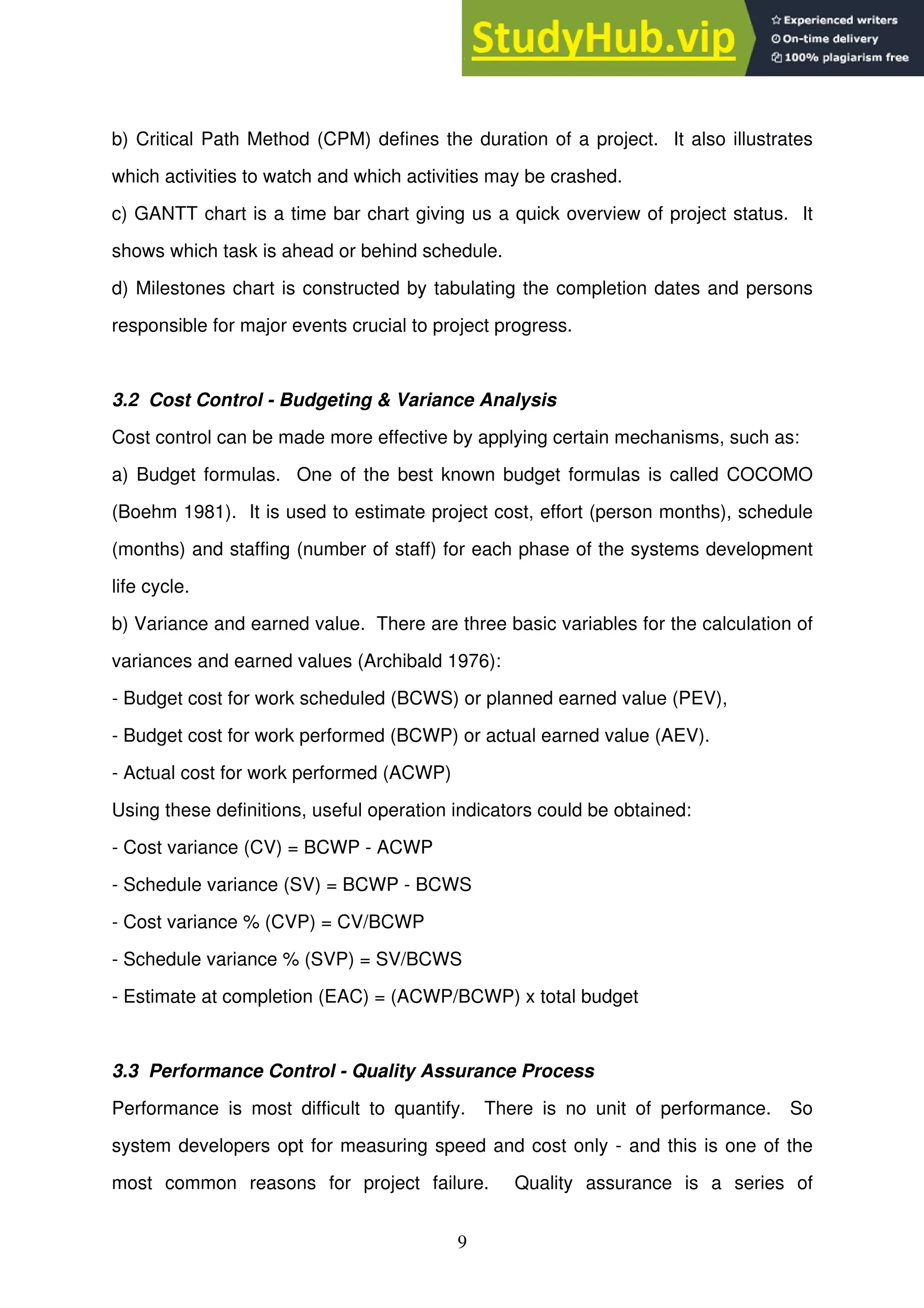 9
b) Critical Path Method (CPM) defines the duration of a project. It also illustrates
which activities to watch and which activities may be crashed.
c) GANTT chart is a time bar chart giving us a quick overview of project status. It
shows which task is ahead or behind schedule.
d) Milestones chart is constructed by tabulating the completion dates and persons
responsible for major events crucial to project progress.
3.2 Cost Control - Budgeting & Variance Analysis
Cost control can be made more effective by applying certain mechanisms, such as:
a) Budget formulas. One of the best known budget formulas is called COCOMO
(Boehm 1981). It is used to estimate project cost, effort (person months), schedule
(months) and staffing (number of staff) for each phase of the systems development
life cycle.
b) Variance and earned value. There are three basic variables for the calculation of
variances and earned values (Archibald 1976):
- Budget cost for work scheduled (BCWS) or planned earned value (PEV),
- Budget cost for work performed (BCWP) or actual earned value (AEV).
- Actual cost for work performed (ACWP)
Using these definitions, useful operation indicators could be obtained:
- Cost variance (CV) = BCWP - ACWP
- Schedule variance (SV) = BCWP - BCWS
- Cost variance % (CVP) = CV/BCWP
- Schedule variance % (SVP) = SV/BCWS
- Estimate at completion (EAC) = (ACWP/BCWP) x total budget
3.3 Performance Control - Quality Assurance Process
Performance is most difficult to quantify. There is no unit of performance. So
system developers opt for measuring speed and cost only - and this is one of the
most common reasons for project failure. Quality assurance is a series of
 