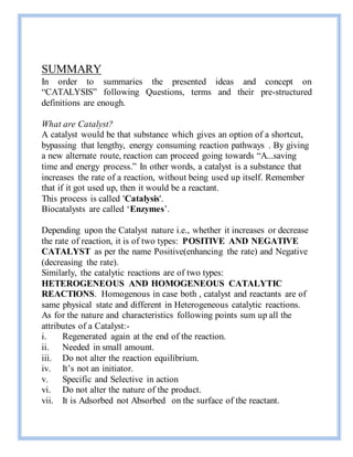 SUMMARY
In order to summaries the presented ideas and concept on
“CATALYSIS” following Questions, terms and their pre-structured
definitions are enough.
What are Catalyst?
A catalyst would be that substance which gives an option of a shortcut,
bypassing that lengthy, energy consuming reaction pathways . By giving
a new alternate route, reaction can proceed going towards “A...saving
time and energy process.” In other words, a catalyst is a substance that
increases the rate of a reaction, without being used up itself. Remember
that if it got used up, then it would be a reactant.
This process is called 'Catalysis'.
Biocatalysts are called ‘Enzymes’.
Depending upon the Catalyst nature i.e., whether it increases or decrease
the rate of reaction, it is of two types: POSITIVE AND NEGATIVE
CATALYST as per the name Positive(enhancing the rate) and Negative
(decreasing the rate).
Similarly, the catalytic reactions are of two types:
HETEROGENEOUS AND HOMOGENEOUS CATALYTIC
REACTIONS. Homogenous in case both , catalyst and reactants are of
same physical state and different in Heterogeneous catalytic reactions.
As for the nature and characteristics following points sum up all the
attributes of a Catalyst:-
i. Regenerated again at the end of the reaction.
ii. Needed in small amount.
iii. Do not alter the reaction equilibrium.
iv. It’s not an initiator.
v. Specific and Selective in action
vi. Do not alter the nature of the product.
vii. It is Adsorbed not Absorbed on the surface of the reactant.
 