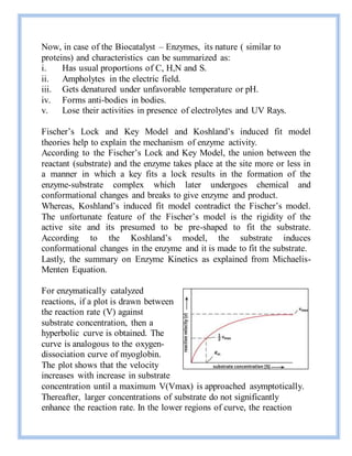 Now, in case of the Biocatalyst – Enzymes, its nature ( similar to
proteins) and characteristics can be summarized as:
i. Has usual proportions of C, H,N and S.
ii. Ampholytes in the electric field.
iii. Gets denatured under unfavorable temperature or pH.
iv. Forms anti-bodies in bodies.
v. Lose their activities in presence of electrolytes and UV Rays.
Fischer’s Lock and Key Model and Koshland’s induced fit model
theories help to explain the mechanism of enzyme activity.
According to the Fischer’s Lock and Key Model, the union between the
reactant (substrate) and the enzyme takes place at the site more or less in
a manner in which a key fits a lock results in the formation of the
enzyme-substrate complex which later undergoes chemical and
conformational changes and breaks to give enzyme and product.
Whereas, Koshland’s induced fit model contradict the Fischer’s model.
The unfortunate feature of the Fischer’s model is the rigidity of the
active site and its presumed to be pre-shaped to fit the substrate.
According to the Koshland’s model, the substrate induces
conformational changes in the enzyme and it is made to fit the substrate.
Lastly, the summary on Enzyme Kinetics as explained from Michaelis-
Menten Equation.
For enzymatically catalyzed
reactions, if a plot is drawn between
the reaction rate (V) against
substrate concentration, then a
hyperbolic curve is obtained. The
curve is analogous to the oxygen-
dissociation curve of myoglobin.
The plot shows that the velocity
increases with increase in substrate
concentration until a maximum V(Vmax) is approached asymptotically.
Thereafter, larger concentrations of substrate do not significantly
enhance the reaction rate. In the lower regions of curve, the reaction
 