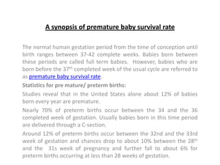 A synopsis of premature baby survival rate

The normal human gestation period from the time of conception until
birth ranges between 37-42 complete weeks. Babies born between
these periods are called full term babies. However, babies who are
born before the 37th completed week of the usual cycle are referred to
as premature baby survival rate.
Statistics for pre mature/ preterm births:
Studies reveal that in the United States alone about 12% of babies
born every year are premature.
Nearly 70% of preterm births occur between the 34 and the 36
completed week of gestation. Usually babies born in this time period
are delivered through a C-section.
Around 12% of preterm births occur between the 32nd and the 33rd
week of gestation and chances drop to about 10% between the 28th
and the 31s week of pregnancy and further fall to about 6% for
preterm births occurring at less than 28 weeks of gestation.
 