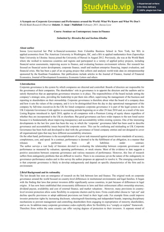 A Synopsis on:-Corporate Governance and Performance around the World: What We Know and What We Don’t
World Bank Research Observer Volume 26, Issue 1 Published: February 2011 ,Inessa Love
Course :Seminar on Contemporary issues in Finance
Submitted by: Birendra Rai and Sushma Khadka
About author
Inessa Love received her Phd in financial economics from Columbia Business School in New York, her MA in
applied economics from The American University in Washington, DC, and a BA in applied mathematics from Zaporozhye
State University in Ukraine. Inessa joined the University of Hawaii in August 2012. Previously, she was at the World Bank
where she worked in numerous countries and regions and participated in a variety of applied policy projects, including
financial sector assessments, improving access to finance, and evaluating business environment reforms. Her research has
focused on financial sector development, corporate finance, small and medium enterprise financing, impact evaluation, and
financial crisis. She has been a part of an on-going project that collects and analyzes world-wide data on entrepreneurship
sponsored by the Kaufman Foundation. Her publications include articles in the Journal of Finance, Journal of Financial
Economics, Journal of Development Economics, Economic Letters and others.
1.Introduction
Corporate governance is the system by which companies are directed and controlled. Boards of directors are responsible for
the governance of their companies. The shareholders‘ role in governance is to appoint the directors and the auditors and to
satisfy themselves that an appropriate governance structure is in place. The responsibilities of the board include setting the
company‘s strategic aims, providing the leadership to put them into effect, supervising the management of the business and
reporting to shareholders on their stewardship. Corporate governance is therefore about what the board of a company does
and how it sets the values of the company, and it is to be distinguished from the day to day operational management of the
company by full-time executives.In the UK for listed companies corporate governance it is part of the legal system as the
UK Corporate Governance Code applies to accounting periods beginning on or after 29 June 2010 and, as a result of the new
Listing Regime introduced in April 2010, applies to all companies with a Premium Listing of equity shares regardless of
whether they are incorporated in the UK or elsewhere. But good governance can have wider impacts to the non listed sector
because it is fundamentally about improving transparency and accountability within existing systems. One of the interesting
developments in the last few years has been the way in which the ‗corporate‘ governance label has been used to describe
governance and accountability issues beyond the corporate sector. This can be confusing and misleading as UK Corporate
Governance has been built and developed to deal with the governance of listed company entities and not designed to cover
all organisational types that may have different accountability structures.
On the other hand, performance is the accomplishment of a given task measured against preset known standards of accuracy,
completeness, cost, and speed. In a contract, performance is deemed to be the fulfillment of an obligation, in a manner that
releases the performer from all liabilities under contract.
The author surveys a vast body of literature devoted to evaluating the relationship between corporate governance and
performance as measured by valuation, operating performance, or stock returns. Most of the evidence to date suggests a
positive association between corporate governance and various measures of performance. However, this line of research
suffers from endogeneity problems that are difficult to resolve. There is no consensus yet on the nature of the endogeneity in
governance–performance studies and in this survey the author proposes an approach to resolve it. The emerging conclusion
is that corporate governance is likely to develop endogenously and depend on specific characteristics of the firm and its
environment.
2.Brief Background and its rationality
The last decade has seen an emergence of research on the link between law and finance. The original work on corporate
governance around the world focused on country-level differences in institutional environments and legal families. It began
with the finding that laws that protect investors differ significantly across countries, in part because of differences in legal
origins . It has now been established that crosscountry differences in laws and their enforcement affect ownership structure,
dividend payout, availability and cost of external finance, and market valuations . However, many provisions in country-
level investor protection allow some flexibility in corporate charters and by-laws. Firms could either choose to ―opt out‖ and
decline specific provisions or adopt additional provisions not listed in their legal code. For example firms could improve
investor protection rights by increasing disclosure, selectingwell-functioning and independent boards, imposing disciplinary
mechanisms to prevent management and controlling shareholders from engaging in expropriation of minority shareholders,
and so on. In addition many corporate governance codes explicitly allow for flexibility in a ―comply or explain‖ framework .
Therefore firms within the same country can offer varying degrees of protection to their investors. A separate strand of
 