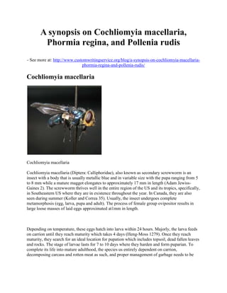 A synopsis on Cochliomyia macellaria,
Phormia regina, and Pollenia rudis
- See more at: http://www.customwritingservice.org/blog/a-synopsis-on-cochliomyia-macellaria-
phormia-regina-and-pollenia-rudis/
Cochliomyia macellaria
Cochliomyia macellaria
Cochliomyia macellaria (Diptera: Calliphoridae), also known as secondary screwworm is an
insect with a body that is usually metallic blue and in variable size with the pupa ranging from 5
to 8 mm while a mature maggot elongates to approximately 17 mm in length (Adam Jewiss-
Gaines 2). The screwworm thrives well in the entire region of the US and its tropics, specifically,
in Southeastern US where they are in existence throughout the year. In Canada, they are also
seen during summer (Koller and Correa 35). Usually, the insect undergoes complete
metamorphosis (egg, larva, pupa and adult). The process of female group ovipositor results in
large loose masses of laid eggs approximated at1mm in length.
Depending on temperature, these eggs hatch into larva within 24 hours. Majorly, the larva feeds
on carrion until they reach maturity which takes 4 days (Heng-Moss 1279). Once they reach
maturity, they search for an ideal location for pupation which includes topsoil, dead fallen leaves
and rocks. The stage of larvae lasts for 7 to 10 days where they harden and form puparian. To
complete its life into mature adulthood, the species us entirely dependent on carrion,
decomposing carcass and rotten meat as such, and proper management of garbage needs to be
 