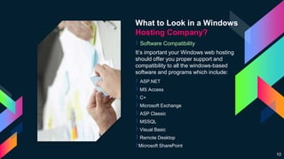What to Look in a Windows
Hosting Company?
› Software Compatibility
It’s important your Windows web hosting
should offer you proper support and
compatibility to all the windows-based
software and programs which include:
› ASP.NET
›MS Access
›C+
›Microsoft Exchange
›ASP Classic
›MSSQL
›Visual Basic
›Remote Desktop
›Microsoft SharePoint
10
 