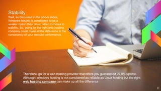 Stability
Well, as discussed in the above slides,
Windows hosting is considered to be a
weaker option than Linux, when it comes to
stability. So, going for the right web hosting
company could make all the difference in the
consistency of your website performance.
11
Therefore, go for a web hosting provider that offers you guaranteed 99.9% uptime.
Although, windows hosting is not considered as reliable as Linux hosting but the right
web hosting company can make up all the difference
 