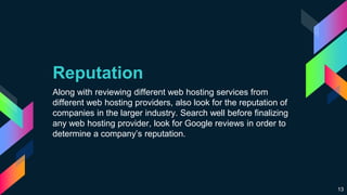 Reputation
Along with reviewing different web hosting services from
different web hosting providers, also look for the reputation of
companies in the larger industry. Search well before finalizing
any web hosting provider, look for Google reviews in order to
determine a company’s reputation.
13
 