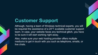 Customer Support
Although, having a team of Windows technical experts, you will
be required the assistance of a 24*7 available customer support
team. In case, your website faces any technical glitch, you have
to be sure it will start working right away.
Also, make sure your web hosting provider offers multiple
mediums to get in touch with you such as telephone, emails, or
live chats.
14
 