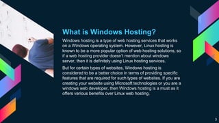 What is Windows Hosting?
Windows hosting is a type of web hosting services that works
on a Windows operating system. However, Linux hosting is
known to be a more popular option of web hosting solutions, so
if a web hosting provider doesn’t mention about windows
server, then it is definitely using Linux hosting services.
But for certain types of websites, Windows hosting is
considered to be a better choice in terms of providing specific
features that are required for such types of websites. If you are
creating your website using Microsoft technologies or you are a
windows web developer, then Windows hosting is a must as it
offers various benefits over Linux web hosting.
3
 