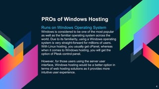 PROs of Windows Hosting
Runs on Windows Operating System
Windows is considered to be one of the most popular
as well as the familiar operating system across the
world. Due to its familiarity, using a Windows operating
system is very straight-forward for millions of users.
With Linux hosting, you usually get cPanel, whereas
when it comes to Windows hosting, you will get the
option of Plesk control panel.
However, for those users using the server user
interface, Windows hosting would be a better option in
terms of web hosting solutions as it provides more
intuitive user experience.
4
 