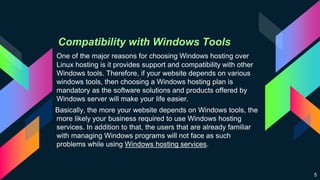 Compatibility with Windows Tools
One of the major reasons for choosing Windows hosting over
Linux hosting is it provides support and compatibility with other
Windows tools. Therefore, if your website depends on various
windows tools, then choosing a Windows hosting plan is
mandatory as the software solutions and products offered by
Windows server will make your life easier.
Basically, the more your website depends on Windows tools, the
more likely your business required to use Windows hosting
services. In addition to that, the users that are already familiar
with managing Windows programs will not face as such
problems while using Windows hosting services.
5
 