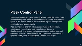 Plesk Control Panel
While Linux web hosting comes with cPanel, Windows server uses
Plesk control panel. Plesk is considered to be a more user-friendly
option of the control panel in order to make regular changes and
updates to your website easily.
Plesk is known to offer an intuitive user interface that helps in
creating and managing several websites and domains
simultaneously, managing reseller accounts and setting up email
accounts. It is also compatible with various content management
systems (CMS) such as WordPress, Joomla and Drupal.
6
 