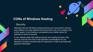 CONs of Windows Hosting
› Security
Websites that use Windows hosting services are more prone to ransom
ware attacks and cyber-attacks than those which use Linux hosting. Due
to this reason, Linux hosting is considered to be a better option for
websites in terms of security.
If your website deals with selling products and availing services, then
security must be one of the most important considerations for you
because it involves sensitive data of customers in order to proceed with
payment information.
7
 