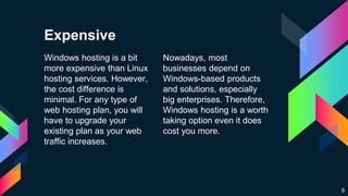 Windows hosting is a bit
more expensive than Linux
hosting services. However,
the cost difference is
minimal. For any type of
web hosting plan, you will
have to upgrade your
existing plan as your web
traffic increases.
Nowadays, most
businesses depend on
Windows-based products
and solutions, especially
big enterprises. Therefore,
Windows hosting is a worth
taking option even it does
cost you more.
8
Expensive
 