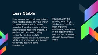 Less Stable
Linux servers are considered to be a
more reliable option. They are known
to handle various functionalities
smoothly & simultaneously and they
rarely undergo rebooting process. In
contrast, with windows hosting,
constantly handling multiple
applications and tasks simultaneously
will be a bit problematic and the user
will have to deal with some
interruptions.
However, with the
growing technology,
windows servers have
been improving
continuously over years
in this department as
well and will continue to
do so in the upcoming
years.
9
 