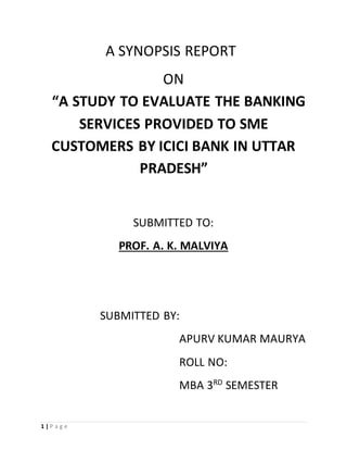 1 | P a g e
A SYNOPSIS REPORT
ON
“A STUDY TO EVALUATE THE BANKING
SERVICES PROVIDED TO SME
CUSTOMERS BY ICICI BANK IN UTTAR
PRADESH”
SUBMITTED TO:
PROF. A. K. MALVIYA
SUBMITTED BY:
APURV KUMAR MAURYA
ROLL NO:
MBA 3RD
SEMESTER
 