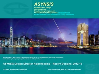 ASYNSIS
Architecture + Design
Form follows Flow
Shanghai | Hong Kong | London
+86 132 9610 9218 | +852 9370 1841 | asynsis@me.com
asynsis.wordpress.com | twitter.com/ASYNSIS | asynsis.com
ASYNsis Architecture + Design Ltd Form follows Flow: More for Less | Ideas Realised
Hong Kong Spin – West Kowloon Cultural District – Zhong-中- Phi- φ – A celebration of “One-country Two-systems”
and symbolising the Asynsis principle-Constructal law of Design in Nature
ASYNSIS Design Director Nigel Reading – Recent Designs: 2012-15
 