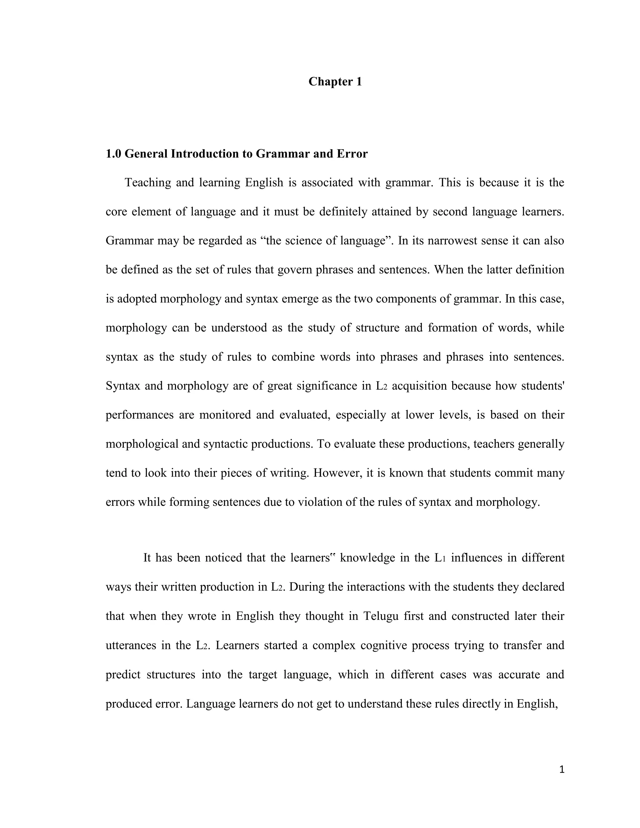 Chapter 1
1.0 General Introduction to Grammar and Error
Teaching and learning English is associated with grammar. This is because it is the
core element of language and it must be definitely attained by second language learners.
Grammar may be regarded as “the science of language”. In its narrowest sense it can also
be defined as the set of rules that govern phrases and sentences. When the latter definition
is adopted morphology and syntax emerge as the two components of grammar. In this case,
morphology can be understood as the study of structure and formation of words, while
syntax as the study of rules to combine words into phrases and phrases into sentences.
Syntax and morphology are of great significance in L2 acquisition because how students'
performances are monitored and evaluated, especially at lower levels, is based on their
morphological and syntactic productions. To evaluate these productions, teachers generally
tend to look into their pieces of writing. However, it is known that students commit many
errors while forming sentences due to violation of the rules of syntax and morphology.
It has been noticed that the learners‟ knowledge in the L1 influences in different
ways their written production in L2. During the interactions with the students they declared
that when they wrote in English they thought in Telugu first and constructed later their
utterances in the L2. Learners started a complex cognitive process trying to transfer and
predict structures into the target language, which in different cases was accurate and
produced error. Language learners do not get to understand these rules directly in English,
1
 