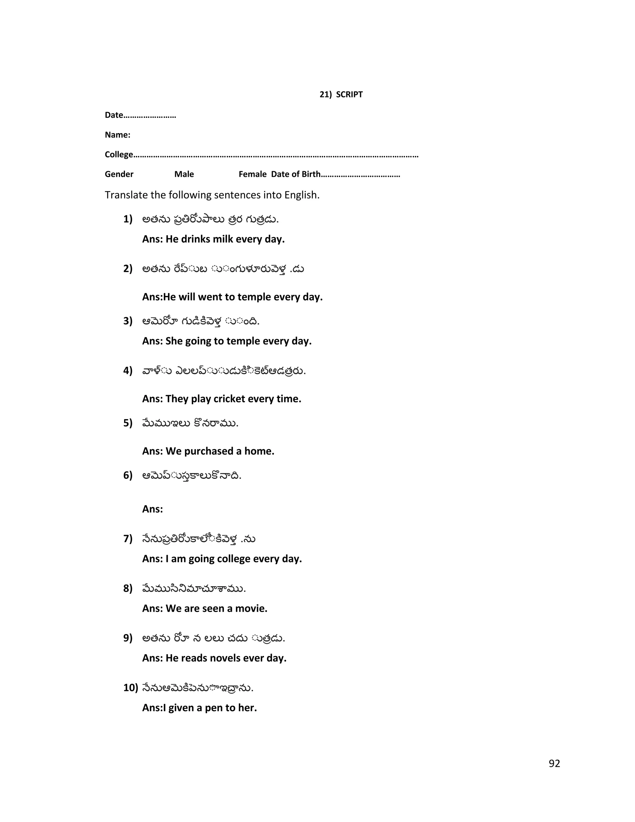 21) SCRIPT
Date……………………
Name:
College…………………………………………………………………………………………………………………
Gender Male Female Date of Birth………………………………
Translate the following sentences into English.
1) అత త త .
Ans: He drinks milk every day.
2) అత .
Ans:He will went to temple every day.
3) .
Ans: She going to temple every day.
4) త .
Ans: They play cricket every time.
5) .
Ans: We purchased a home.
6) .
Ans:
7) .
Ans: I am going college every day.
8) .
Ans: We are seen a movie.
9) అత త .
Ans: He reads novels ever day.
10) .
Ans:I given a pen to her.
92
 