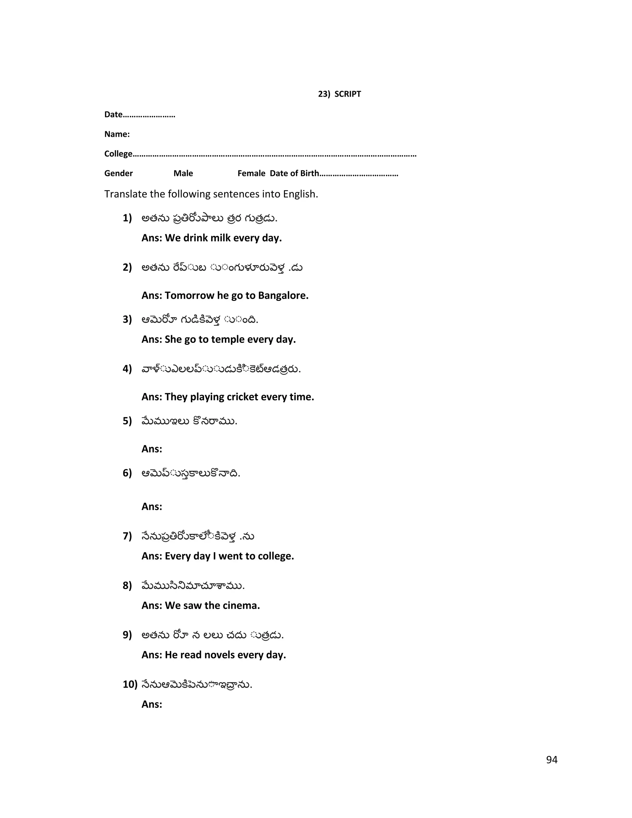 23) SCRIPT
Date……………………
Name:
College…………………………………………………………………………………………………………………
Gender Male Female Date of Birth………………………………
Translate the following sentences into English.
1) అత త త .
Ans: We drink milk every day.
2) అత .
Ans: Tomorrow he go to Bangalore.
3) .
Ans: She go to temple every day.
4) త .
Ans: They playing cricket every time.
5) .
Ans:
6) .
Ans:
7) .
Ans: Every day I went to college.
8) .
Ans: We saw the cinema.
9) అత త .
Ans: He read novels every day.
10) .
Ans:
94
 