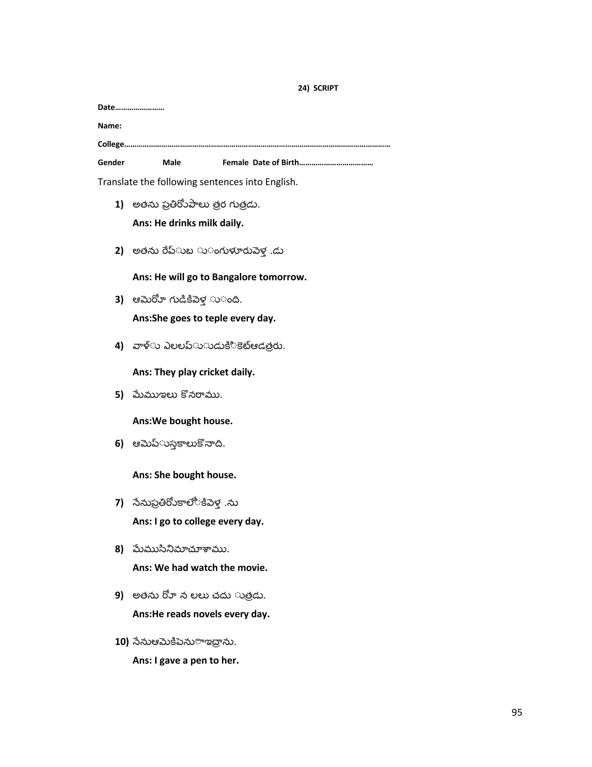 24) SCRIPT
Date……………………
Name:
College…………………………………………………………………………………………………………………
Gender Male Female Date of Birth………………………………
Translate the following sentences into English.
1) అత త త .
Ans: He drinks milk daily.
2) అత .
Ans: He will go to Bangalore tomorrow.
3) .
Ans:She goes to teple every day.
4) త .
Ans: They play cricket daily.
5) .
Ans:We bought house.
6) .
Ans: She bought house.
7) .
Ans: I go to college every day.
8) .
Ans: We had watch the movie.
9) అత త .
Ans:He reads novels every day.
10) .
Ans: I gave a pen to her.
95
 
