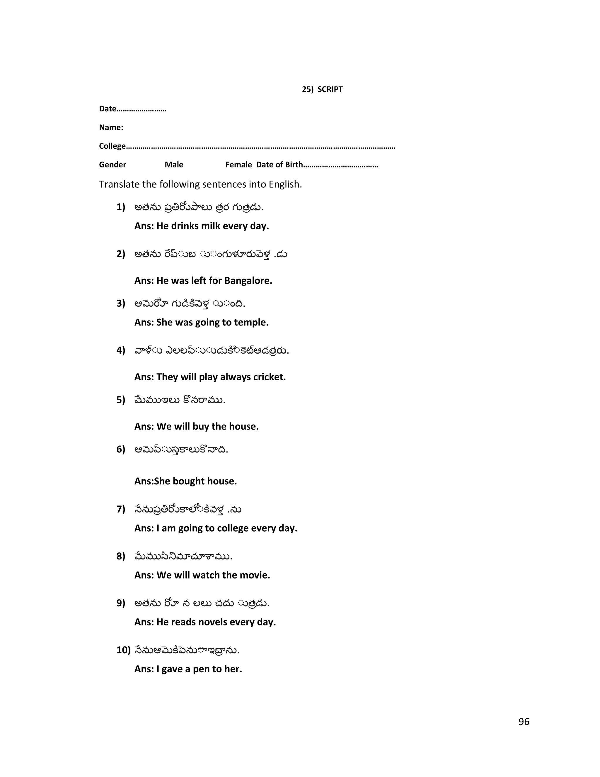 25) SCRIPT
Date……………………
Name:
College…………………………………………………………………………………………………………………
Gender Male Female Date of Birth………………………………
Translate the following sentences into English.
1) అత త త .
Ans: He drinks milk every day.
2) అత .
Ans: He was left for Bangalore.
3) .
Ans: She was going to temple.
4) త .
Ans: They will play always cricket.
5) .
Ans: We will buy the house.
6) .
Ans:She bought house.
7) .
Ans: I am going to college every day.
8) .
Ans: We will watch the movie.
9) అత త .
Ans: He reads novels every day.
10) .
Ans: I gave a pen to her.
96
 