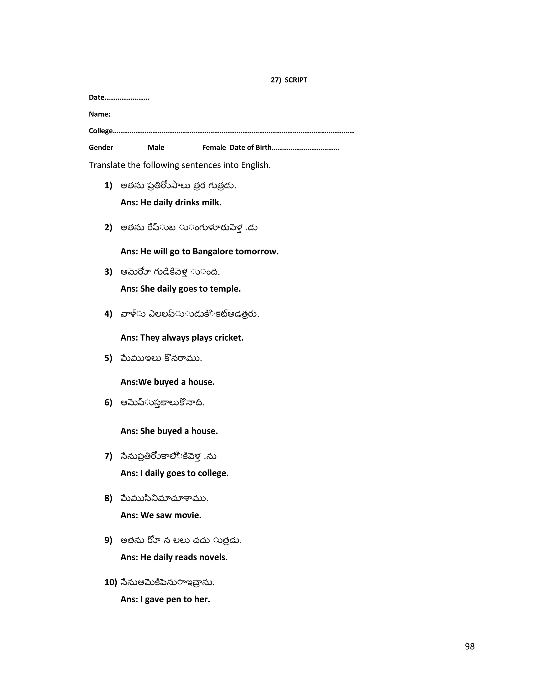27) SCRIPT
Date……………………
Name:
College…………………………………………………………………………………………………………………
Gender Male Female Date of Birth………………………………
Translate the following sentences into English.
1) అత త త .
Ans: He daily drinks milk.
2) అత .
Ans: He will go to Bangalore tomorrow.
3) .
Ans: She daily goes to temple.
4) త .
Ans: They always plays cricket.
5) .
Ans:We buyed a house.
6) .
Ans: She buyed a house.
7) .
Ans: I daily goes to college.
8) .
Ans: We saw movie.
9) అత త .
Ans: He daily reads novels.
10) .
Ans: I gave pen to her.
98
 