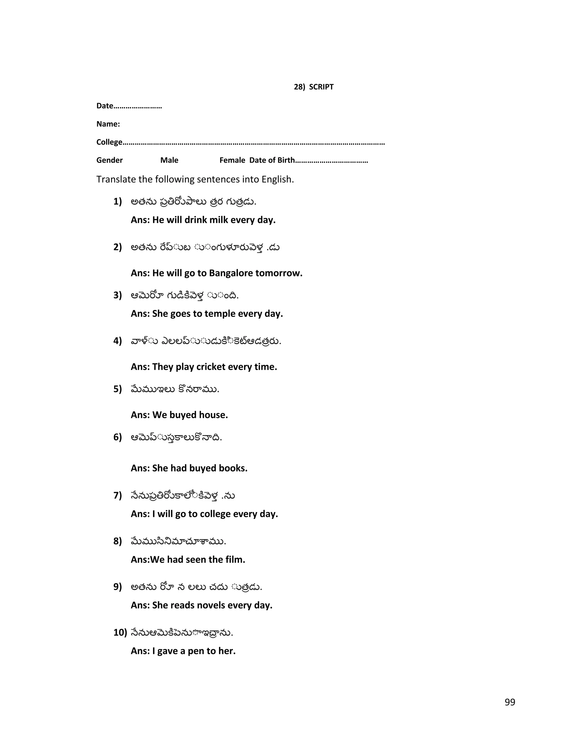 28) SCRIPT
Date……………………
Name:
College…………………………………………………………………………………………………………………
Gender Male Female Date of Birth………………………………
Translate the following sentences into English.
1) అత త త .
Ans: He will drink milk every day.
2) అత .
Ans: He will go to Bangalore tomorrow.
3) .
Ans: She goes to temple every day.
4) త .
Ans: They play cricket every time.
5) .
Ans: We buyed house.
6) .
Ans: She had buyed books.
7) .
Ans: I will go to college every day.
8) .
Ans:We had seen the film.
9) అత త .
Ans: She reads novels every day.
10) .
Ans: I gave a pen to her.
99
 