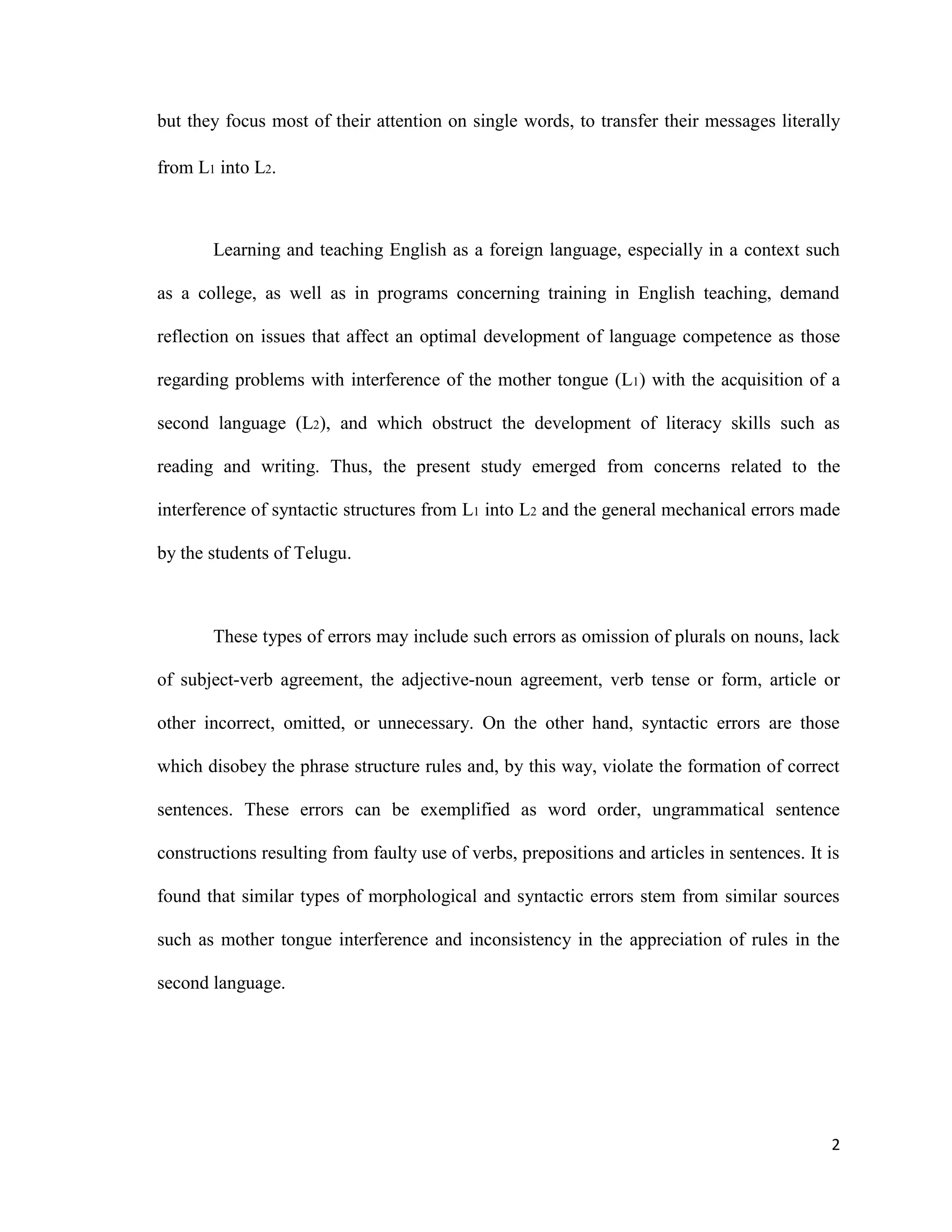 but they focus most of their attention on single words, to transfer their messages literally
from L1 into L2.
Learning and teaching English as a foreign language, especially in a context such
as a college, as well as in programs concerning training in English teaching, demand
reflection on issues that affect an optimal development of language competence as those
regarding problems with interference of the mother tongue (L1) with the acquisition of a
second language (L2), and which obstruct the development of literacy skills such as
reading and writing. Thus, the present study emerged from concerns related to the
interference of syntactic structures from L1 into L2 and the general mechanical errors made
by the students of Telugu.
These types of errors may include such errors as omission of plurals on nouns, lack
of subject-verb agreement, the adjective-noun agreement, verb tense or form, article or
other incorrect, omitted, or unnecessary. On the other hand, syntactic errors are those
which disobey the phrase structure rules and, by this way, violate the formation of correct
sentences. These errors can be exemplified as word order, ungrammatical sentence
constructions resulting from faulty use of verbs, prepositions and articles in sentences. It is
found that similar types of morphological and syntactic errors stem from similar sources
such as mother tongue interference and inconsistency in the appreciation of rules in the
second language.
2
 