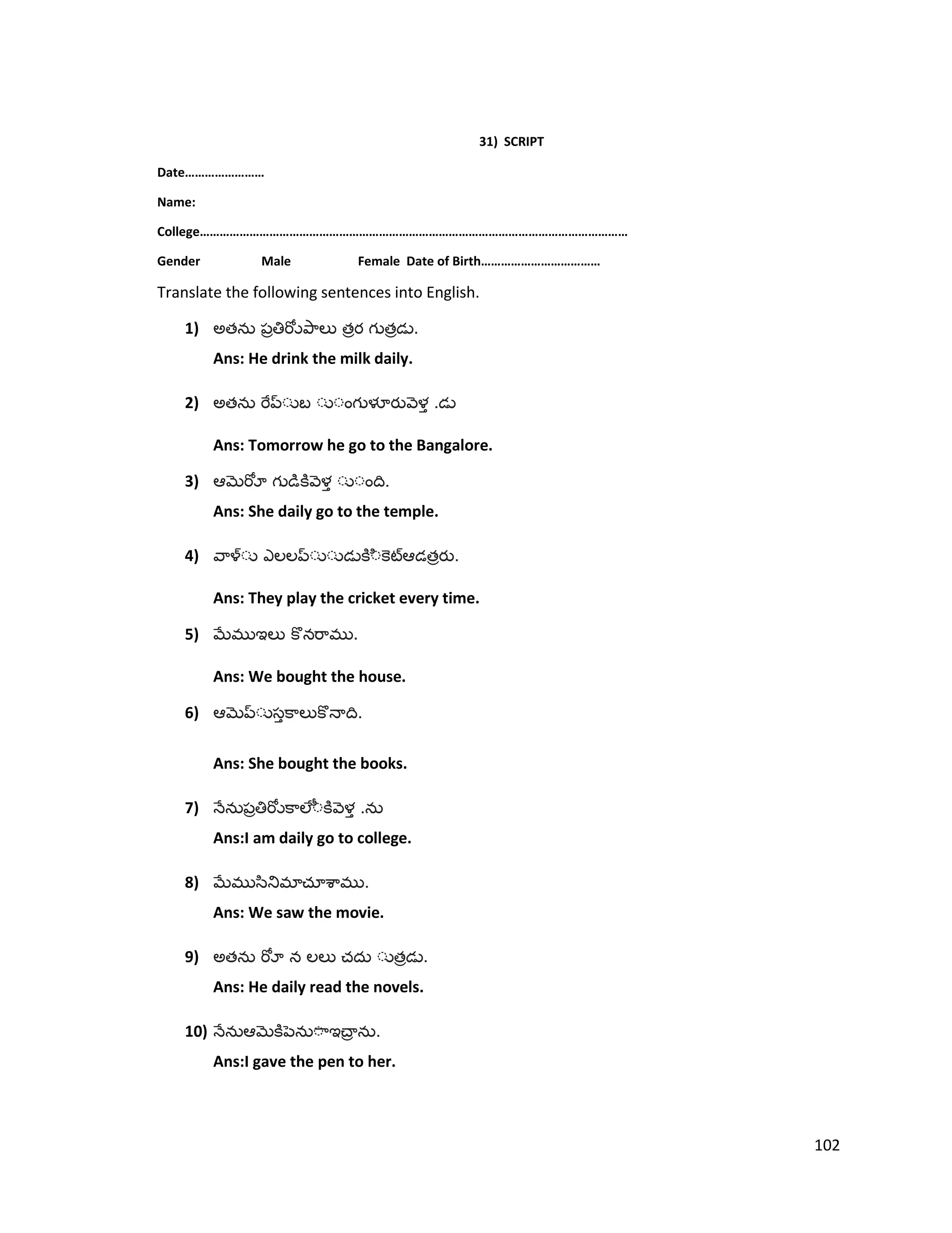 31) SCRIPT
Date……………………
Name:
College…………………………………………………………………………………………………………………
Gender Male Female Date of Birth………………………………
Translate the following sentences into English.
1) అత త త .
Ans: He drink the milk daily.
2) అత .
Ans: Tomorrow he go to the Bangalore.
3) .
Ans: She daily go to the temple.
4) త .
Ans: They play the cricket every time.
5) .
Ans: We bought the house.
6) .
Ans: She bought the books.
7) .
Ans:I am daily go to college.
8) .
Ans: We saw the movie.
9) అత త .
Ans: He daily read the novels.
10) .
Ans:I gave the pen to her.
102
 