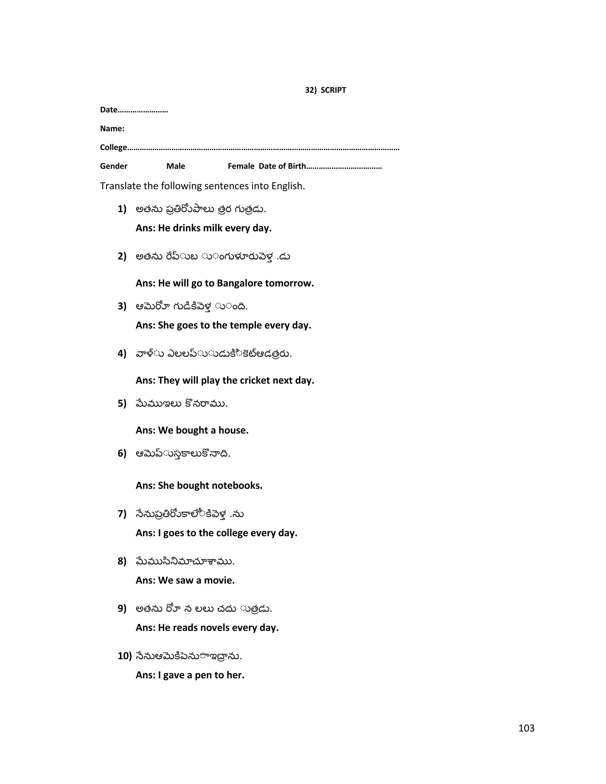 32) SCRIPT
Date……………………
Name:
College…………………………………………………………………………………………………………………
Gender Male Female Date of Birth………………………………
Translate the following sentences into English.
1) అత త త .
Ans: He drinks milk every day.
2) అత .
Ans: He will go to Bangalore tomorrow.
3) .
Ans: She goes to the temple every day.
4) త .
Ans: They will play the cricket next day.
5) .
Ans: We bought a house.
6) .
Ans: She bought notebooks.
7) .
Ans: I goes to the college every day.
8) .
Ans: We saw a movie.
9) అత త .
Ans: He reads novels every day.
10) .
Ans: I gave a pen to her.
103
 