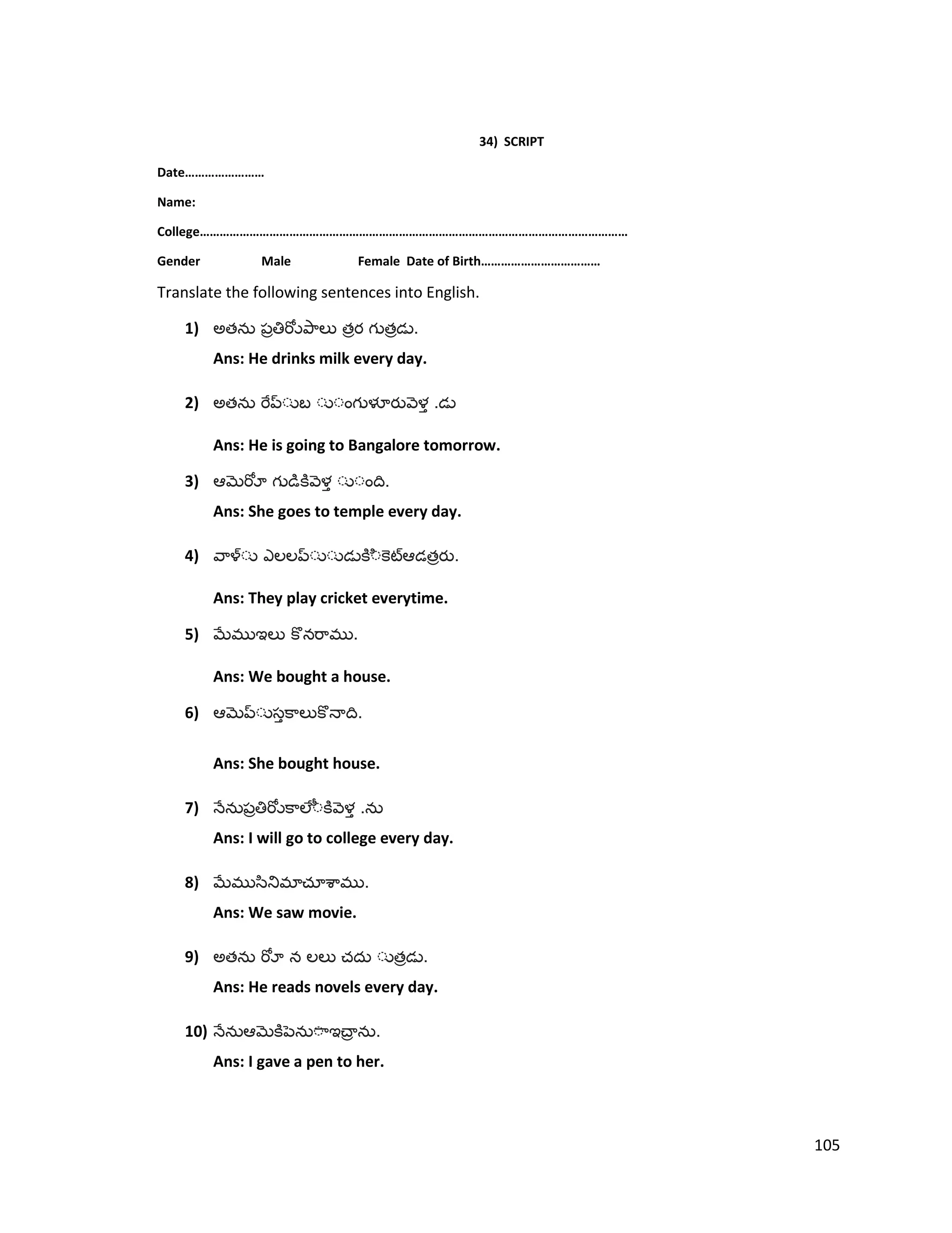 34) SCRIPT
Date……………………
Name:
College…………………………………………………………………………………………………………………
Gender Male Female Date of Birth………………………………
Translate the following sentences into English.
1) అత త త .
Ans: He drinks milk every day.
2) అత .
Ans: He is going to Bangalore tomorrow.
3) .
Ans: She goes to temple every day.
4) త .
Ans: They play cricket everytime.
5) .
Ans: We bought a house.
6) .
Ans: She bought house.
7) .
Ans: I will go to college every day.
8) .
Ans: We saw movie.
9) అత త .
Ans: He reads novels every day.
10) .
Ans: I gave a pen to her.
105
 