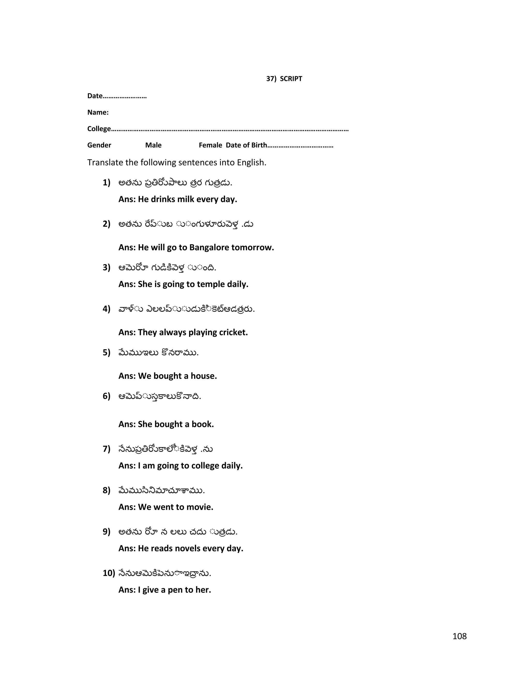 37) SCRIPT
Date……………………
Name:
College…………………………………………………………………………………………………………………
Gender Male Female Date of Birth………………………………
Translate the following sentences into English.
1) అత త త .
Ans: He drinks milk every day.
2) అత .
Ans: He will go to Bangalore tomorrow.
3) .
Ans: She is going to temple daily.
4) త .
Ans: They always playing cricket.
5) .
Ans: We bought a house.
6) .
Ans: She bought a book.
7) .
Ans: I am going to college daily.
8) .
Ans: We went to movie.
9) అత త .
Ans: He reads novels every day.
10) .
Ans: I give a pen to her.
108
 