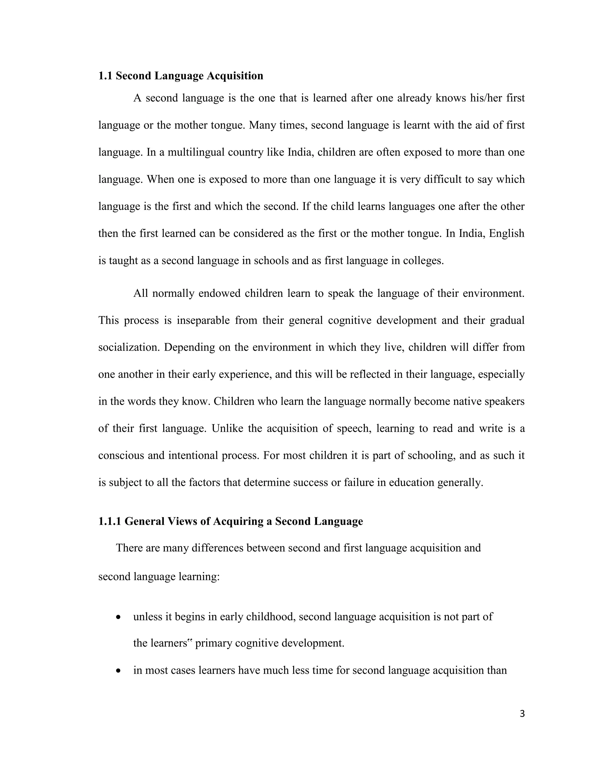 1.1 Second Language Acquisition
A second language is the one that is learned after one already knows his/her first
language or the mother tongue. Many times, second language is learnt with the aid of first
language. In a multilingual country like India, children are often exposed to more than one
language. When one is exposed to more than one language it is very difficult to say which
language is the first and which the second. If the child learns languages one after the other
then the first learned can be considered as the first or the mother tongue. In India, English
is taught as a second language in schools and as first language in colleges.
All normally endowed children learn to speak the language of their environment.
This process is inseparable from their general cognitive development and their gradual
socialization. Depending on the environment in which they live, children will differ from
one another in their early experience, and this will be reflected in their language, especially
in the words they know. Children who learn the language normally become native speakers
of their first language. Unlike the acquisition of speech, learning to read and write is a
conscious and intentional process. For most children it is part of schooling, and as such it
is subject to all the factors that determine success or failure in education generally.
1.1.1 General Views of Acquiring a Second Language
There are many differences between second and first language acquisition and
second language learning:
 unless it begins in early childhood, second language acquisition is not part of
the learners‟ primary cognitive development.

 in most cases learners have much less time for second language acquisition than
3
 